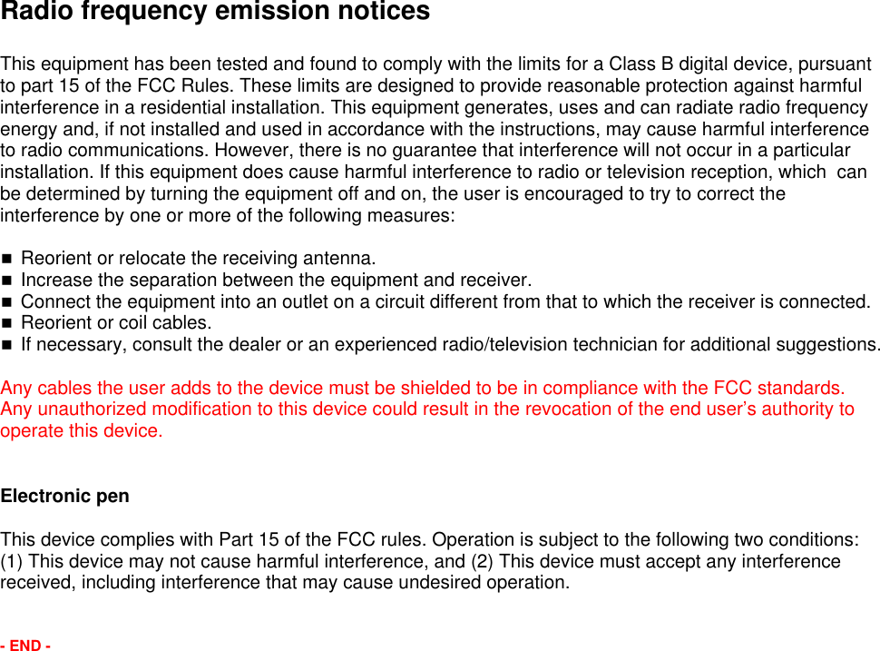 Radio frequency emission noticesThis equipment has been tested and found to comply with the limits for a Class B digital device, pursuant to part 15 of the FCC Rules. These limits are designed to provide reasonable protection against harmful interference in a residential installation. This equipment generates, uses and can radiate radio frequency energy and, if not installed and used in accordance with the instructions, may cause harmful interference to radio communications. However, there is no guarantee that interference will not occur in a particular installation. If this equipment does cause harmful interference to radio or television reception, which  can be determined by turning the equipment off and on, the user is encouraged to try to correct the interference by one or more of the following measures:Reorient or relocate the receiving antenna.Increase the separation between the equipment and receiver.Connect the equipment into an outlet on a circuit different from that to which the receiver is connected.Reorient or coil cables.If necessary, consult the dealer or an experienced radio/television technician for additional suggestions.Any cables the user adds to the device must be shielded to be in compliance with the FCC standards.  Any unauthorized modification to this device could result in the revocation of the end user&rsquo;s authority to operate this device.Electronic penThis device complies with Part 15 of the FCC rules. Operation is subject to the following two conditions: (1) This device may not cause harmful interference, and (2) This device must accept any interference received, including interference that may cause undesired operation.- END -