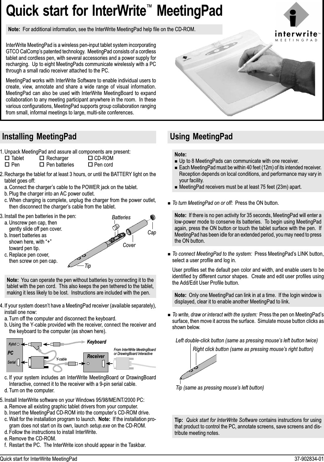 37-902834-01Quick start for InterWrite MeetingPadTipBatteriesCapCoverQuick start for InterWrite MeetingPadNote:  For additional information, see the InterWrite MeetingPad help file on the CD-ROM.InterWrite MeetingPad is a wireless pen-input tablet system incorporatingGTCO CalComps patented technology.  MeetingPad consists of a cordlesstablet and cordless pen, with several accessories and a power supply forrecharging.  Up to eight MeetingPads communicate wirelessly with a PCthrough a small radio receiver attached to the PC.MeetingPad works with InterWrite Software to enable individual users tocreate,  view,  annotate  and  share  a  wide  range  of  visual  information.MeetingPad can also be used with InterWrite MeetingBoard to expandcollaboration to any meeting participant anywhere in the room.  In thesevarious configurations, MeetingPad supports group collaboration rangingfrom small, informal meetings to large, multi-site conferences.Installing  MeetingPad1. Unpack MeetingPad and assure all components are present:oTabletoRechargeroCD-ROMoPenoPen batteriesoPen cord2. Recharge the tablet for at least 3 hours, or until the BATTERY light on thetablet goes off:a. Connect the chargers cable to the POWER jack on the tablet.b. Plug the charger into an AC power outlet.c. When charging is complete, unplug the charger from the power outlet,then disconnect the chargers cable from the tablet.3. Install the pen batteries in the pen:a. Unscrew pen cap, thengently slide off pen cover.b. Insert batteries asshown here, with +toward pen tip.c. Replace pen cover,then screw on pen cap.Note:  You can operate the pen without batteries by connecting it to thetablet with the pen cord.  This also keeps the pen tethered to the tablet,making it less likely to be lost.  Instructions are included with the pen.4. If your system doesnt have a MeetingPad receiver (available separately),install one now:a. Turn off the computer and disconnect the keyboard.b. Using the Y-cable provided with the receiver, connect the receiver andthe keyboard to the computer (as shown here).PCKybdSerialKeyboardReceiverFrom InterWrite MeetingBoardor DrawingBoard InteractiveY- cablec. If your system includes an InterWrite MeetingBoard or DrawingBoardInteractive, connect it to the receiver with a 9-pin serial cable.d. Turn on the computer.5. Install InterWrite software on your Windows 95/98/ME/NT/2000 PC:a. Remove all existing graphic tablet drivers from your computer.b. Insert the MeetingPad CD-ROM into the computers CD-ROM drive.c. Wait for the installation program to launch.  Note:  If the installation pro-gram does not start on its own, launch setup.exe on the CD-ROM.d. Follow the instructions to install InterWrite.e. Remove the CD-ROM.f. Restart the PC.  The InterWrite icon should appear in the Taskbar.Using  MeetingPadNote:nUp to 8 MeetingPads can communicate with one receiver.nEach MeetingPad must be within 40 feet (12m) of its intended receiver.Reception depends on local conditions, and performance may vary inyour facility.nMeetingPad receivers must be at least 75 feet (23m) apart.nTo turn MeetingPad on or off:  Press the ON button.Note:  If there is no pen activity for 35 seconds, MeetingPad will enter alow-power mode to conserve its batteries.  To begin using MeetingPadagain, press the ON button or touch the tablet surface with the pen.  IfMeetingPad has been idle for an extended period, you may need to pressthe ON button.nTo connect MeetingPad to the system:  Press MeetingPads LINK button,select a user profile and log in.User profiles set the default pen color and width, and enable users to beidentified by different cursor shapes.  Create and edit user profiles usingthe Add/Edit User Profile button.Note:  Only one MeetingPad can link in at a time.  If the login window isdisplayed, clear it to enable another MeetingPad to link.nTo write, draw or interact with the system:  Press the pen on MeetingPadssurface, then move it across the surface.  Simulate mouse button clicks asshown below.Tip:  Quick start for InterWrite Software contains instructions for usingthat product to control the PC, annotate screens, save screens and dis-tribute meeting notes.Tip (same as pressing mouses left button)Left double-click button (same as pressing mouses left button twice)Right click button (same as pressing mouses right button)