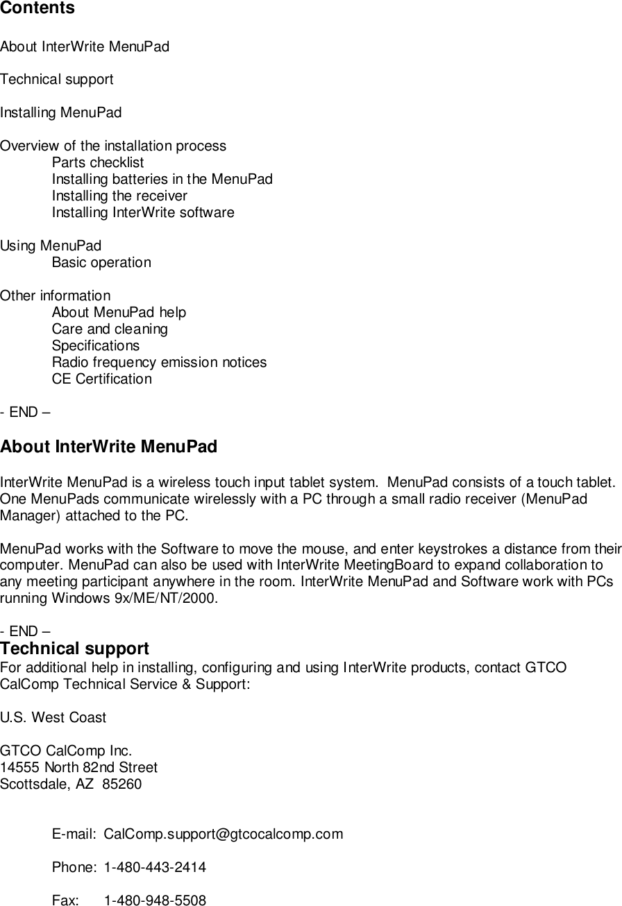 ContentsAbout InterWrite MenuPadTechnical supportInstalling MenuPadOverview of the installation processParts checklistInstalling batteries in the MenuPadInstalling the receiverInstalling InterWrite softwareUsing MenuPadBasic operationOther informationAbout MenuPad helpCare and cleaningSpecificationsRadio frequency emission noticesCE Certification- END &ndash;About InterWrite MenuPadInterWrite MenuPad is a wireless touch input tablet system.  MenuPad consists of a touch tablet.One MenuPads communicate wirelessly with a PC through a small radio receiver (MenuPadManager) attached to the PC.MenuPad works with the Software to move the mouse, and enter keystrokes a distance from theircomputer. MenuPad can also be used with InterWrite MeetingBoard to expand collaboration toany meeting participant anywhere in the room. InterWrite MenuPad and Software work with PCsrunning Windows 9x/ME/NT/2000.- END &ndash;Technical supportFor additional help in installing, configuring and using InterWrite products, contact GTCOCalComp Technical Service &amp; Support:U.S. West CoastGTCO CalComp Inc.14555 North 82nd StreetScottsdale, AZ  85260E-mail: CalComp.support@gtcocalcomp.comPhone: 1-480-443-2414Fax: 1-480-948-5508