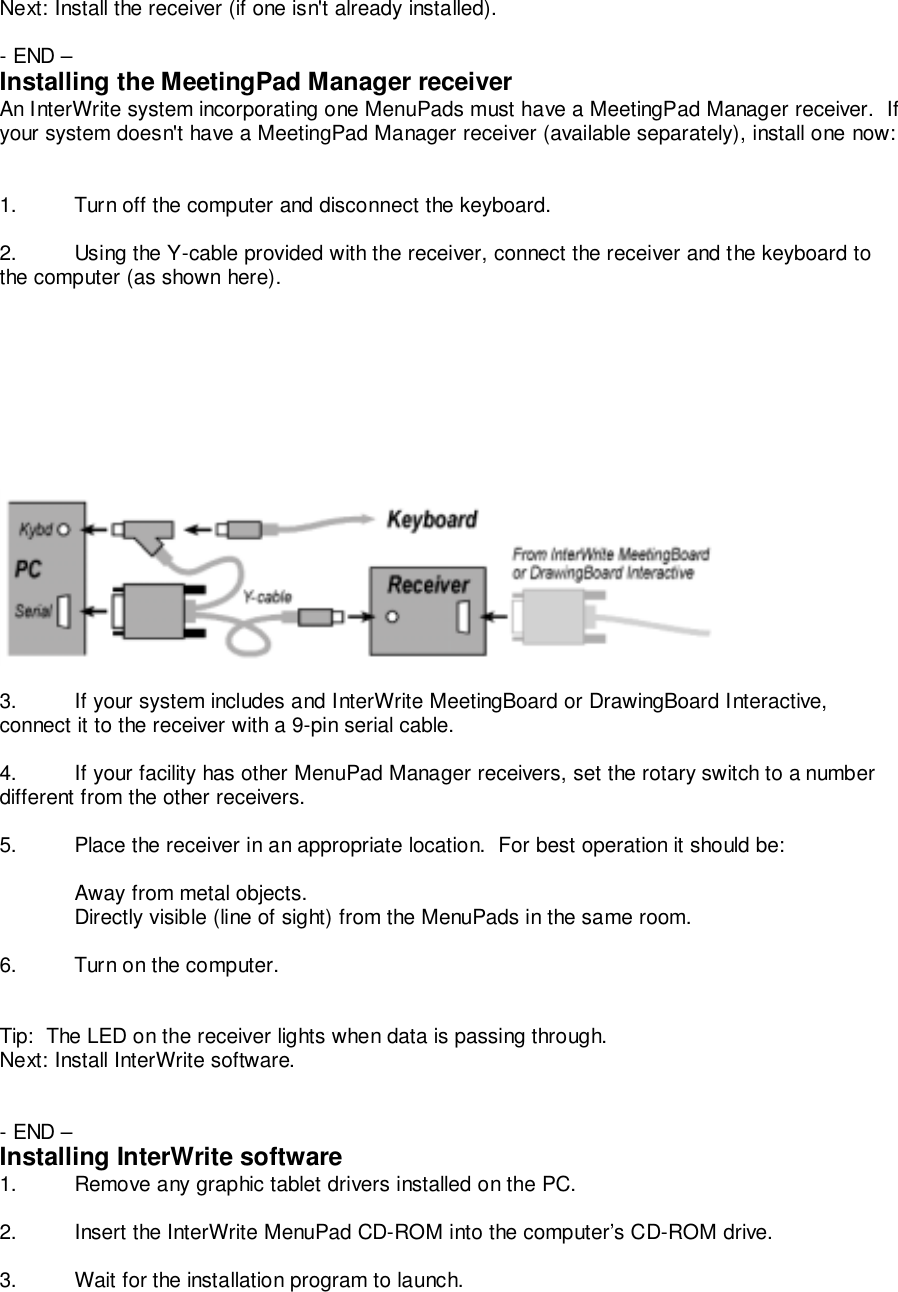 Next: Install the receiver (if one isn't already installed).- END &ndash;Installing the MeetingPad Manager receiverAn InterWrite system incorporating one MenuPads must have a MeetingPad Manager receiver.  Ifyour system doesn't have a MeetingPad Manager receiver (available separately), install one now:1. Turn off the computer and disconnect the keyboard.2. Using the Y-cable provided with the receiver, connect the receiver and the keyboard tothe computer (as shown here).3. If your system includes and InterWrite MeetingBoard or DrawingBoard Interactive,connect it to the receiver with a 9-pin serial cable.4. If your facility has other MenuPad Manager receivers, set the rotary switch to a numberdifferent from the other receivers.5. Place the receiver in an appropriate location.  For best operation it should be:Away from metal objects.Directly visible (line of sight) from the MenuPads in the same room.6. Turn on the computer.Tip:  The LED on the receiver lights when data is passing through.Next: Install InterWrite software.- END &ndash;Installing InterWrite software1. Remove any graphic tablet drivers installed on the PC.2. Insert the InterWrite MenuPad CD-ROM into the computer&rsquo;s CD-ROM drive.3. Wait for the installation program to launch.