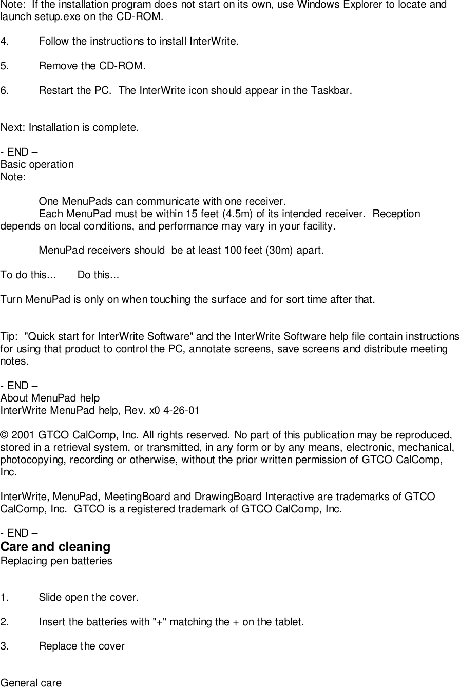 Note:  If the installation program does not start on its own, use Windows Explorer to locate andlaunch setup.exe on the CD-ROM.4. Follow the instructions to install InterWrite.5. Remove the CD-ROM.6. Restart the PC.  The InterWrite icon should appear in the Taskbar.Next: Installation is complete.- END &ndash;Basic operationNote:One MenuPads can communicate with one receiver.Each MenuPad must be within 15 feet (4.5m) of its intended receiver.  Receptiondepends on local conditions, and performance may vary in your facility.MenuPad receivers should  be at least 100 feet (30m) apart.To do this... Do this...Turn MenuPad is only on when touching the surface and for sort time after that.Tip:  "Quick start for InterWrite Software" and the InterWrite Software help file contain instructionsfor using that product to control the PC, annotate screens, save screens and distribute meetingnotes.- END &ndash;About MenuPad helpInterWrite MenuPad help, Rev. x0 4-26-01&copy; 2001 GTCO CalComp, Inc. All rights reserved. No part of this publication may be reproduced,stored in a retrieval system, or transmitted, in any form or by any means, electronic, mechanical,photocopying, recording or otherwise, without the prior written permission of GTCO CalComp,Inc.InterWrite, MenuPad, MeetingBoard and DrawingBoard Interactive are trademarks of GTCOCalComp, Inc.  GTCO is a registered trademark of GTCO CalComp, Inc.- END &ndash;Care and cleaningReplacing pen batteries1. Slide open the cover.2. Insert the batteries with "+" matching the + on the tablet.3. Replace the coverGeneral care