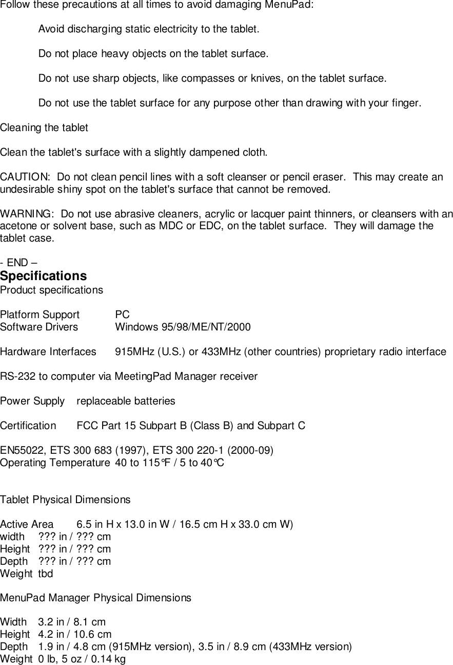 Follow these precautions at all times to avoid damaging MenuPad:Avoid discharging static electricity to the tablet.Do not place heavy objects on the tablet surface.Do not use sharp objects, like compasses or knives, on the tablet surface.Do not use the tablet surface for any purpose other than drawing with your finger.Cleaning the tabletClean the tablet's surface with a slightly dampened cloth.CAUTION:  Do not clean pencil lines with a soft cleanser or pencil eraser.  This may create anundesirable shiny spot on the tablet's surface that cannot be removed.WARNING:  Do not use abrasive cleaners, acrylic or lacquer paint thinners, or cleansers with anacetone or solvent base, such as MDC or EDC, on the tablet surface.  They will damage thetablet case.- END &ndash;SpecificationsProduct specificationsPlatform Support PCSoftware Drivers Windows 95/98/ME/NT/2000Hardware Interfaces 915MHz (U.S.) or 433MHz (other countries) proprietary radio interfaceRS-232 to computer via MeetingPad Manager receiverPower Supply replaceable batteriesCertification FCC Part 15 Subpart B (Class B) and Subpart CEN55022, ETS 300 683 (1997), ETS 300 220-1 (2000-09)Operating Temperature 40 to 115&deg;F / 5 to 40&deg;CTablet Physical DimensionsActive Area  6.5 in H x 13.0 in W / 16.5 cm H x 33.0 cm W)width ??? in / ??? cmHeight ??? in / ??? cmDepth ??? in / ??? cmWeight tbdMenuPad Manager Physical DimensionsWidth 3.2 in / 8.1 cmHeight 4.2 in / 10.6 cmDepth 1.9 in / 4.8 cm (915MHz version), 3.5 in / 8.9 cm (433MHz version)Weight 0 lb, 5 oz / 0.14 kg