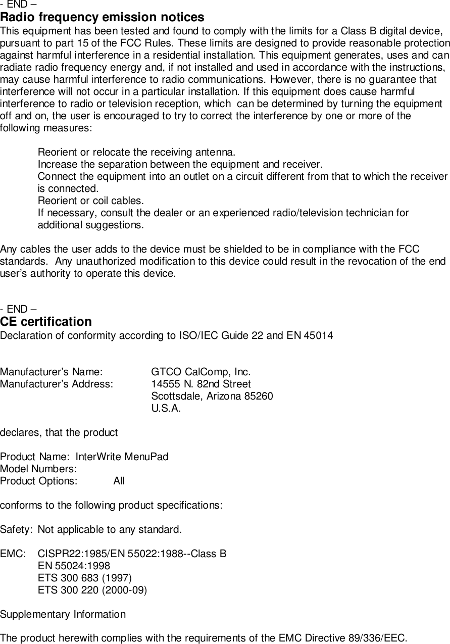- END &ndash;Radio frequency emission noticesThis equipment has been tested and found to comply with the limits for a Class B digital device,pursuant to part 15 of the FCC Rules. These limits are designed to provide reasonable protectionagainst harmful interference in a residential installation. This equipment generates, uses and canradiate radio frequency energy and, if not installed and used in accordance with the instructions,may cause harmful interference to radio communications. However, there is no guarantee thatinterference will not occur in a particular installation. If this equipment does cause harmfulinterference to radio or television reception, which  can be determined by turning the equipmentoff and on, the user is encouraged to try to correct the interference by one or more of thefollowing measures:Reorient or relocate the receiving antenna.Increase the separation between the equipment and receiver.Connect the equipment into an outlet on a circuit different from that to which the receiveris connected.Reorient or coil cables.If necessary, consult the dealer or an experienced radio/television technician foradditional suggestions.Any cables the user adds to the device must be shielded to be in compliance with the FCCstandards.  Any unauthorized modification to this device could result in the revocation of the enduser&rsquo;s authority to operate this device.- END &ndash;CE certificationDeclaration of conformity according to ISO/IEC Guide 22 and EN 45014Manufacturer&rsquo;s Name: GTCO CalComp, Inc.Manufacturer&rsquo;s Address: 14555 N. 82nd StreetScottsdale, Arizona 85260U.S.A.declares, that the productProduct Name: InterWrite MenuPadModel Numbers:Product Options: Allconforms to the following product specifications:Safety: Not applicable to any standard.EMC: CISPR22:1985/EN 55022:1988--Class BEN 55024:1998ETS 300 683 (1997)ETS 300 220 (2000-09)Supplementary InformationThe product herewith complies with the requirements of the EMC Directive 89/336/EEC.