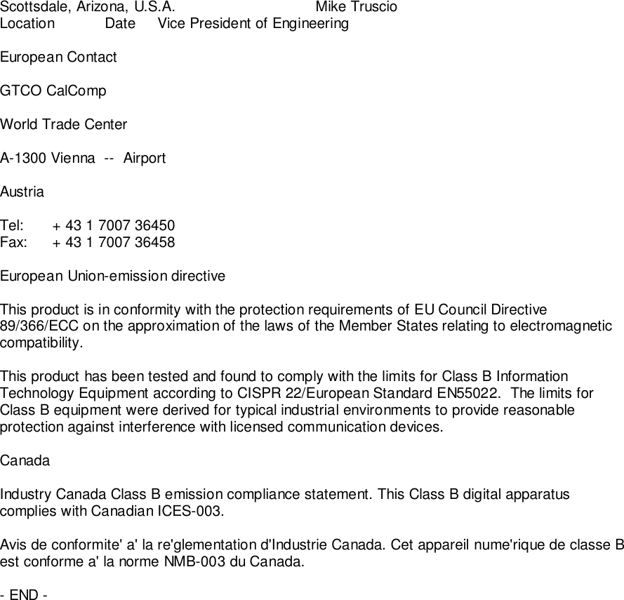 Scottsdale, Arizona, U.S.A.               Mike TruscioLocation Date Vice President of EngineeringEuropean ContactGTCO CalCompWorld Trade CenterA-1300 Vienna  --  AirportAustriaTel: + 43 1 7007 36450Fax: + 43 1 7007 36458European Union-emission directiveThis product is in conformity with the protection requirements of EU Council Directive89/366/ECC on the approximation of the laws of the Member States relating to electromagneticcompatibility.This product has been tested and found to comply with the limits for Class B InformationTechnology Equipment according to CISPR 22/European Standard EN55022.  The limits forClass B equipment were derived for typical industrial environments to provide reasonableprotection against interference with licensed communication devices.CanadaIndustry Canada Class B emission compliance statement. This Class B digital apparatuscomplies with Canadian ICES-003.Avis de conformite' a' la re'glementation d'Industrie Canada. Cet appareil nume'rique de classe Best conforme a' la norme NMB-003 du Canada.- END -