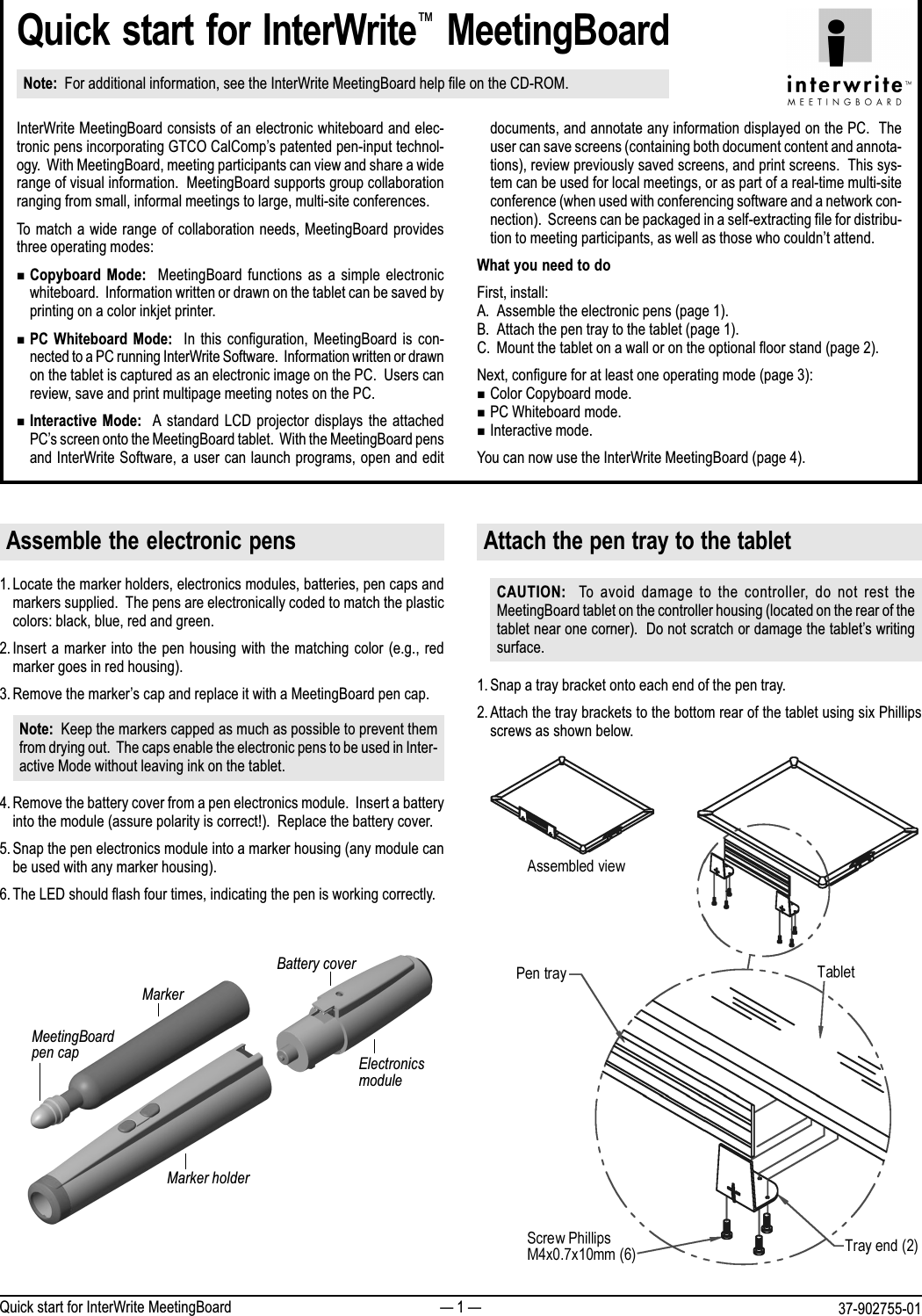  1  37-902755-01Quick start for InterWrite MeetingBoardQuick start for InterWrite MeetingBoardNote:  For additional information, see the InterWrite MeetingBoard help file on the CD-ROM.InterWrite MeetingBoard consists of an electronic whiteboard and elec-tronic pens incorporating GTCO CalComps patented pen-input technol-ogy.  With MeetingBoard, meeting participants can view and share a widerange of visual information.  MeetingBoard supports group collaborationranging from small, informal meetings to large, multi-site conferences.To match a wide range of collaboration needs, MeetingBoard providesthree operating modes:nCopyboard  Mode:   MeetingBoard functions  as  a  simple electronicwhiteboard.  Information written or drawn on the tablet can be saved byprinting on a color inkjet printer.nPC  Whiteboard  Mode:    In this  configuration,  MeetingBoard is  con-nected to a PC running InterWrite Software.  Information written or drawnon the tablet is captured as an electronic image on the PC.  Users canreview, save and print multipage meeting notes on the PC.nInteractive  Mode:  A  standard LCD projector  displays the attachedPCs screen onto the MeetingBoard tablet.  With the MeetingBoard pensand InterWrite Software, a user can launch programs, open and editdocuments, and annotate any information displayed on the PC.  Theuser can save screens (containing both document content and annota-tions), review previously saved screens, and print screens.  This sys-tem can be used for local meetings, or as part of a real-time multi-siteconference (when used with conferencing software and a network con-nection).  Screens can be packaged in a self-extracting file for distribu-tion to meeting participants, as well as those who couldnt attend.What you need to doFirst, install:A. Assemble the electronic pens (page 1).B. Attach the pen tray to the tablet (page 1).C. Mount the tablet on a wall or on the optional floor stand (page 2).Next, configure for at least one operating mode (page 3):nColor Copyboard mode.nPC Whiteboard mode.nInteractive mode.You can now use the InterWrite MeetingBoard (page 4).Assemble the electronic pens1. Locate the marker holders, electronics modules, batteries, pen caps andmarkers supplied.  The pens are electronically coded to match the plasticcolors: black, blue, red and green.2. Insert a marker into the pen housing with the matching color (e.g., redmarker goes in red housing).3. Remove the markers cap and replace it with a MeetingBoard pen cap.Note:  Keep the markers capped as much as possible to prevent themfrom drying out.  The caps enable the electronic pens to be used in Inter-active Mode without leaving ink on the tablet.4. Remove the battery cover from a pen electronics module.  Insert a batteryinto the module (assure polarity is correct!).  Replace the battery cover.5. Snap the pen electronics module into a marker housing (any module canbe used with any marker housing).6. The LED should flash four times, indicating the pen is working correctly.Attach the pen tray to the tabletCAUTION:   To  avoid damage  to  the  controller,  do  not rest  theMeetingBoard tablet on the controller housing (located on the rear of thetablet near one corner).  Do not scratch or damage the tablets writingsurface.1. Snap a tray bracket onto each end of the pen tray.2. Attach the tray brackets to the bottom rear of the tablet using six Phillipsscrews as shown below.Battery coverElectronicsmoduleMarkerMeetingBoardpen capMarker holder