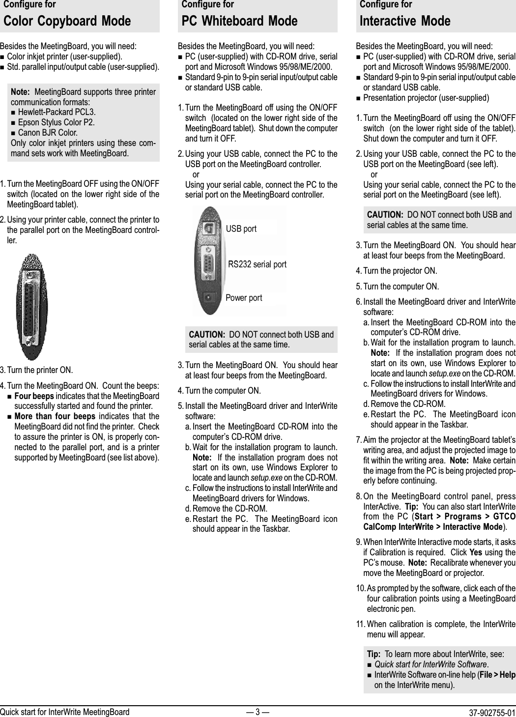  3  37-902755-01Quick start for InterWrite MeetingBoardConfigure forColor  Copyboard  ModeBesides the MeetingBoard, you will need:nColor inkjet printer (user-supplied).nStd. parallel input/output cable (user-supplied).Note:  MeetingBoard supports three printercommunication formats:nHewlett-Packard PCL3.nEpson Stylus Color P2.nCanon BJR Color.Only color inkjet printers using these com-mand sets work with MeetingBoard.1. Turn the MeetingBoard OFF using the ON/OFFswitch (located on the lower right side of theMeetingBoard tablet).2. Using your printer cable, connect the printer tothe parallel port on the MeetingBoard control-ler.3. Turn the printer ON.4. Turn the MeetingBoard ON.  Count the beeps:nFour beeps indicates that the MeetingBoardsuccessfully started and found the printer.nMore  than  four  beeps  indicates that  theMeetingBoard did not find the printer.  Checkto assure the printer is ON, is properly con-nected to the parallel port, and is a printersupported by MeetingBoard (see list above).Configure forPC  Whiteboard ModeBesides the MeetingBoard, you will need:nPC (user-supplied) with CD-ROM drive, serialport and Microsoft Windows 95/98/ME/2000.nStandard 9-pin to 9-pin serial input/output cableor standard USB cable.1. Turn the MeetingBoard off using the ON/OFFswitch  (located on the lower right side of theMeetingBoard tablet).  Shut down the computerand turn it OFF.2. Using your USB cable, connect the PC to theUSB port on the MeetingBoard controller.orUsing your serial cable, connect the PC to theserial port on the MeetingBoard controller.CAUTION:  DO NOT connect both USB andserial cables at the same time.3. Turn the MeetingBoard ON.  You should hearat least four beeps from the MeetingBoard.4. Turn the computer ON.5. Install the MeetingBoard driver and InterWritesoftware:a. Insert the  MeetingBoard  CD-ROM  into thecomputers CD-ROM drive.b. Wait for the installation program to launch.Note:   If the installation program does notstart on  its  own, use  Windows  Explorer tolocate and launch setup.exe on the CD-ROM.c. Follow the instructions to install InterWrite andMeetingBoard drivers for Windows.d. Remove the CD-ROM.e.Restart  the  PC.    The  MeetingBoard  iconshould appear in the Taskbar.Configure forInteractive  ModeBesides the MeetingBoard, you will need:nPC (user-supplied) with CD-ROM drive, serialport and Microsoft Windows 95/98/ME/2000.nStandard 9-pin to 9-pin serial input/output cableor standard USB cable.nPresentation projector (user-supplied)1. Turn the MeetingBoard off using the ON/OFFswitch  (on the lower right side of the tablet).Shut down the computer and turn it OFF.2. Using your USB cable, connect the PC to theUSB port on the MeetingBoard (see left).orUsing your serial cable, connect the PC to theserial port on the MeetingBoard (see left).CAUTION:  DO NOT connect both USB andserial cables at the same time.3. Turn the MeetingBoard ON.  You should hearat least four beeps from the MeetingBoard.4. Turn the projector ON.5. Turn the computer ON.6. Install the MeetingBoard driver and InterWritesoftware:a. Insert the  MeetingBoard  CD-ROM  into thecomputers CD-ROM drive.b. Wait for the installation program to launch.Note:   If the installation program does notstart on  its  own, use  Windows  Explorer tolocate and launch setup.exe on the CD-ROM.c. Follow the instructions to install InterWrite andMeetingBoard drivers for Windows.d. Remove the CD-ROM.e.Restart  the  PC.    The  MeetingBoard  iconshould appear in the Taskbar.7. Aim the projector at the MeetingBoard tabletswriting area, and adjust the projected image tofit within the writing area.  Note:  Make certainthe image from the PC is being projected prop-erly before continuing.8. On  the  MeetingBoard  control  panel, pressInterActive.  Tip:  You can also start InterWritefrom the  PC  (Start  >  Programs  >  GTCOCalComp InterWrite > Interactive Mode).9. When InterWrite Interactive mode starts, it asksif Calibration is required.  Click Yes using thePCs mouse.  Note:  Recalibrate whenever youmove the MeetingBoard or projector.10.As prompted by the software, click each of thefour calibration points using a MeetingBoardelectronic pen.11. When calibration is complete, the InterWritemenu will appear.Tip:  To learn more about InterWrite, see:nQuick start for InterWrite Software.nInterWrite Software on-line help (File > Helpon the InterWrite menu).