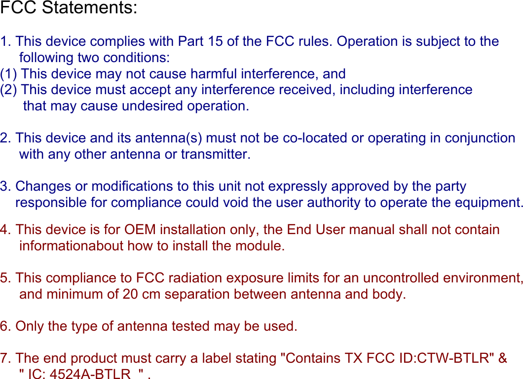 FCC Statements:   1. This device complies with Part 15 of the FCC rules. Operation is subject to the      following two conditions:  (1) This device may not cause harmful interference, and  (2) This device must accept any interference received, including interference        that may cause undesired operation.  2. This device and its antenna(s) must not be co-located or operating in conjunction       with any other antenna or transmitter.  3. Changes or modifications to this unit not expressly approved by the party      responsible for compliance could void the user authority to operate the equipment.   4. This device is for OEM installation only, the End User manual shall not contain       informationabout how to install the module.  5. This compliance to FCC radiation exposure limits for an uncontrolled environment,      and minimum of 20 cm separation between antenna and body.  6. Only the type of antenna tested may be used.  7. The end product must carry a label stating &quot;Contains TX FCC ID:CTW-BTLR&quot; &amp;      &quot; IC: 4524A-BTLR  &quot; .     