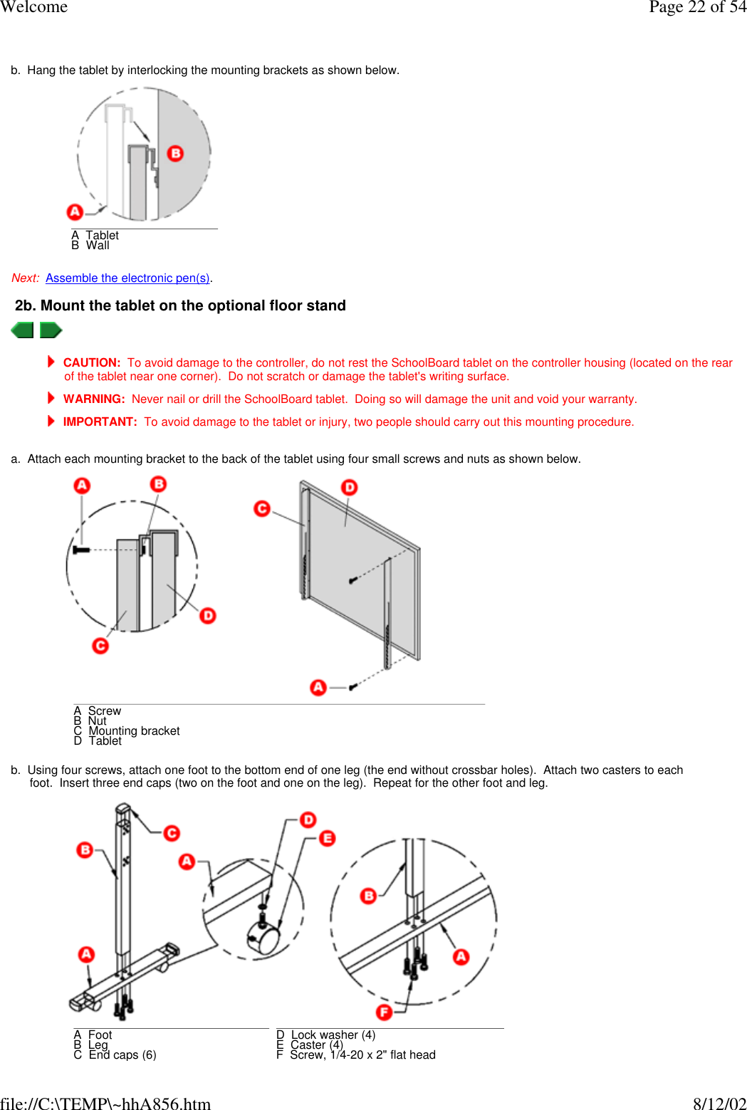 Welcome Page 22 of 54file://C:\TEMP\~hhA856.htm 8/12/02 b.  Hang the tablet by interlocking the mounting brackets as shown below. Next:  Assemble the electronic pen(s). 2b. Mount the tablet on the optional floor stand     CAUTION:  To avoid damage to the controller, do not rest the SchoolBoard tablet on the controller housing (located on the rear of the tablet near one corner).  Do not scratch or damage the tablet&apos;s writing surface.  WARNING:  Never nail or drill the SchoolBoard tablet.  Doing so will damage the unit and void your warranty.  IMPORTANT:  To avoid damage to the tablet or injury, two people should carry out this mounting procedure. a.  Attach each mounting bracket to the back of the tablet using four small screws and nuts as shown below. b.  Using four screws, attach one foot to the bottom end of one leg (the end without crossbar holes).  Attach two casters to each foot.  Insert three end caps (two on the foot and one on the leg).  Repeat for the other foot and leg. A  TabletB  Wall A  ScrewB  NutC  Mounting bracketD  Tablet A  Foot      B  Leg      C  End caps (6)      D  Lock washer (4)E  Caster (4)F  Screw, 1/4-20 x 2&quot; flat head