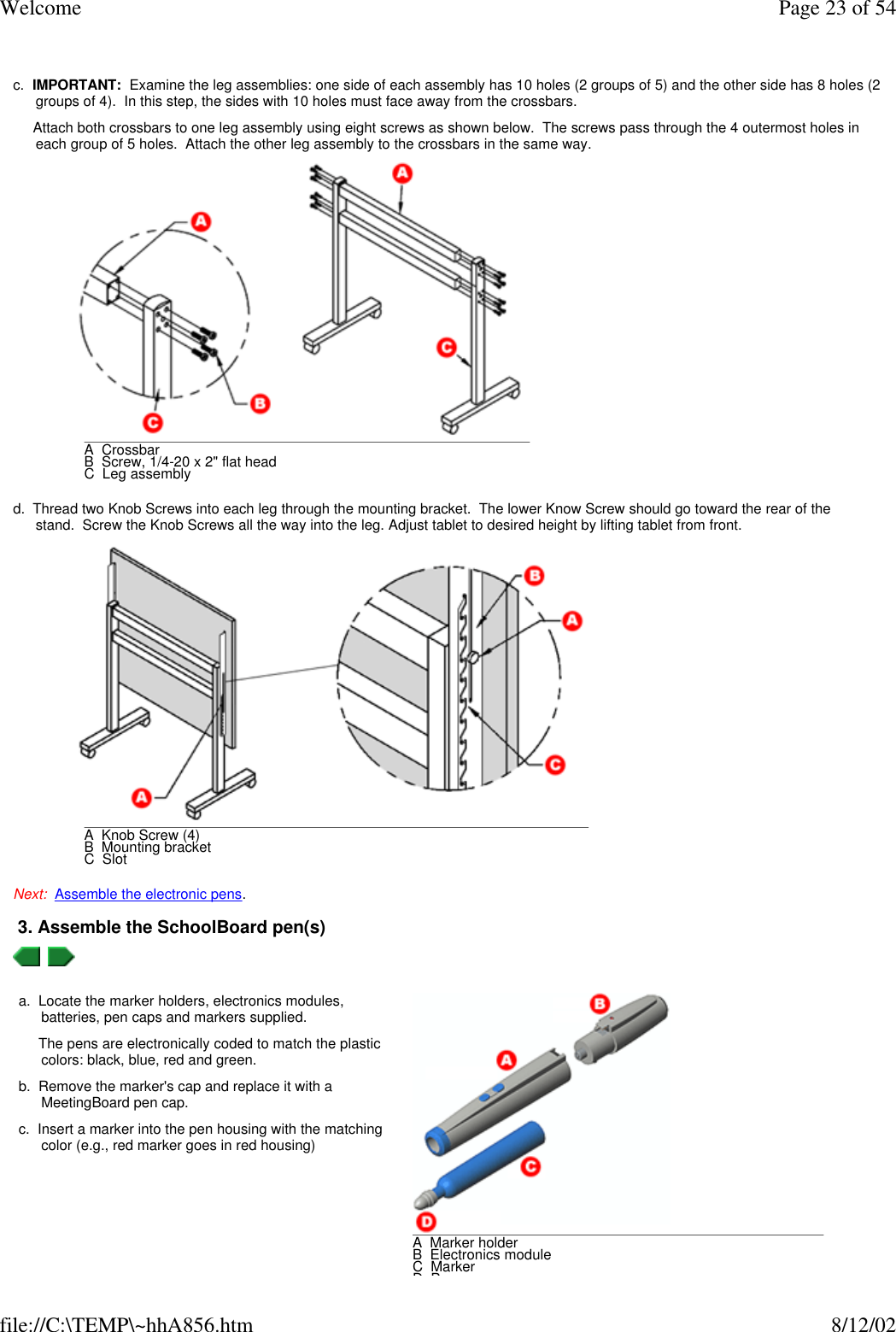Welcome Page 23 of 54file://C:\TEMP\~hhA856.htm 8/12/02 c.  IMPORTANT:  Examine the leg assemblies: one side of each assembly has 10 holes (2 groups of 5) and the other side has 8 holes (2 groups of 4).  In this step, the sides with 10 holes must face away from the crossbars.     Attach both crossbars to one leg assembly using eight screws as shown below.  The screws pass through the 4 outermost holes in each group of 5 holes.  Attach the other leg assembly to the crossbars in the same way. d.  Thread two Knob Screws into each leg through the mounting bracket.  The lower Know Screw should go toward the rear of the stand.  Screw the Knob Screws all the way into the leg. Adjust tablet to desired height by lifting tablet from front. Next:  Assemble the electronic pens. 3. Assemble the SchoolBoard pen(s)    A  CrossbarB  Screw, 1/4-20 x 2&quot; flat headC  Leg assembly A  Knob Screw (4)B  Mounting bracketC  Slota.  Locate the marker holders, electronics modules, batteries, pen caps and markers supplied.     The pens are electronically coded to match the plastic colors: black, blue, red and green.b.  Remove the marker&apos;s cap and replace it with a MeetingBoard pen cap.c.  Insert a marker into the pen housing with the matching color (e.g., red marker goes in red housing)A  Marker holderB  Electronics moduleC  MarkerD  Pen cap