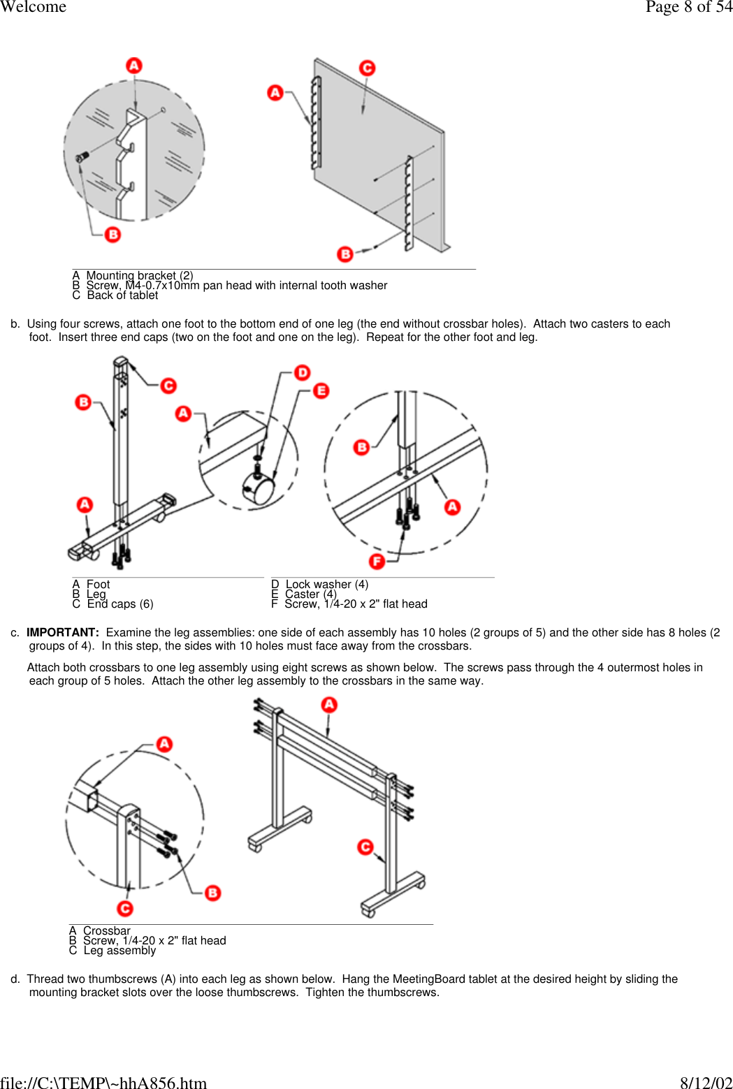 Welcome Page 8 of 54file://C:\TEMP\~hhA856.htm 8/12/02 b.  Using four screws, attach one foot to the bottom end of one leg (the end without crossbar holes).  Attach two casters to each foot.  Insert three end caps (two on the foot and one on the leg).  Repeat for the other foot and leg. c.  IMPORTANT:  Examine the leg assemblies: one side of each assembly has 10 holes (2 groups of 5) and the other side has 8 holes (2 groups of 4).  In this step, the sides with 10 holes must face away from the crossbars.     Attach both crossbars to one leg assembly using eight screws as shown below.  The screws pass through the 4 outermost holes in each group of 5 holes.  Attach the other leg assembly to the crossbars in the same way. d.  Thread two thumbscrews (A) into each leg as shown below.  Hang the MeetingBoard tablet at the desired height by sliding the mounting bracket slots over the loose thumbscrews.  Tighten the thumbscrews. A  Mounting bracket (2)B  Screw, M4-0.7x10mm pan head with internal tooth washerC  Back of tablet A  Foot      B  Leg      C  End caps (6)      D  Lock washer (4)E  Caster (4)F  Screw, 1/4-20 x 2&quot; flat head A  CrossbarB  Screw, 1/4-20 x 2&quot; flat headC  Leg assembly