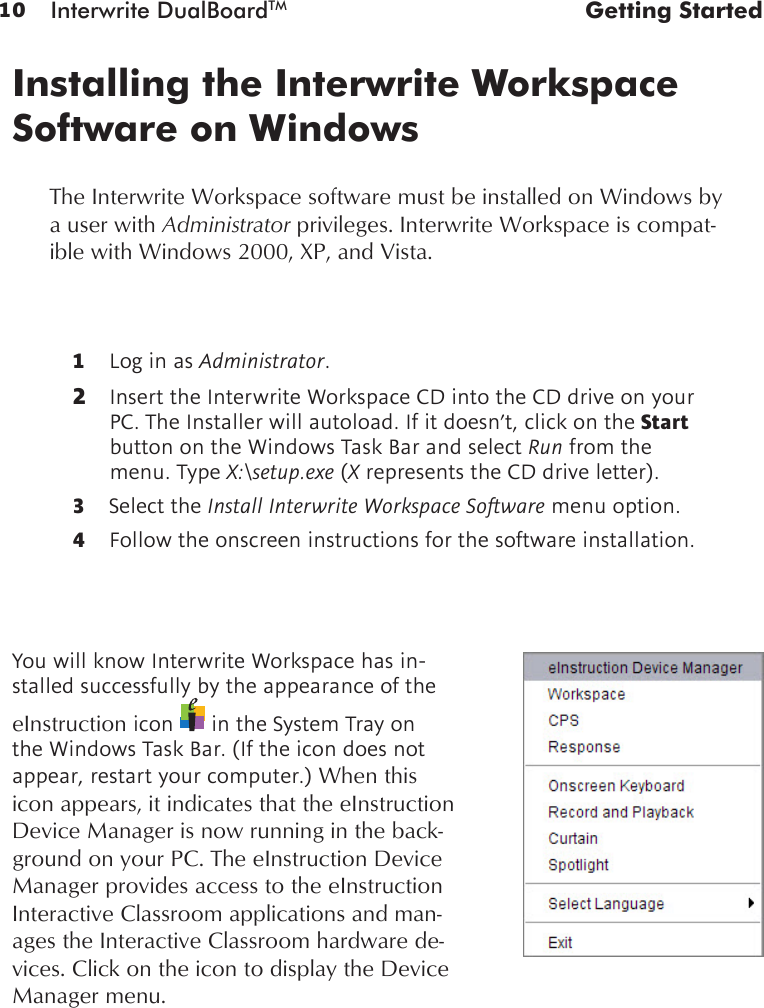 10 Interwrite DualBoardTM  Getting Started1  Log in as Administrator. 2  Insert the Interwrite Workspace CD into the CD drive on your PC. The Installer will autoload. If it doesn’t, click on the Start button on the Windows Task Bar and select Run from the menu. Type X:\setup.exe (X represents the CD drive letter). 3  Select the Install Interwrite Workspace Software menu option.4  Follow the onscreen instructions for the software installation. Installing the Interwrite Workspace Software on WindowsYou will know Interwrite Workspace has in-stalled successfully by the appearance of the eInstruction icon   in the System Tray on the Windows Task Bar. (If the icon does not appear, restart your computer.) When this icon appears, it indicates that the eInstruction Device Manager is now running in the back-ground on your PC. The eInstruction Device Manager provides access to the eInstruction Interactive Classroom applications and man-ages the Interactive Classroom hardware de-vices. Click on the icon to display the Device Manager menu.The Interwrite Workspace software must be installed on Windows by a user with Administrator privileges. Interwrite Workspace is compat-ible with Windows 2000, XP, and Vista.