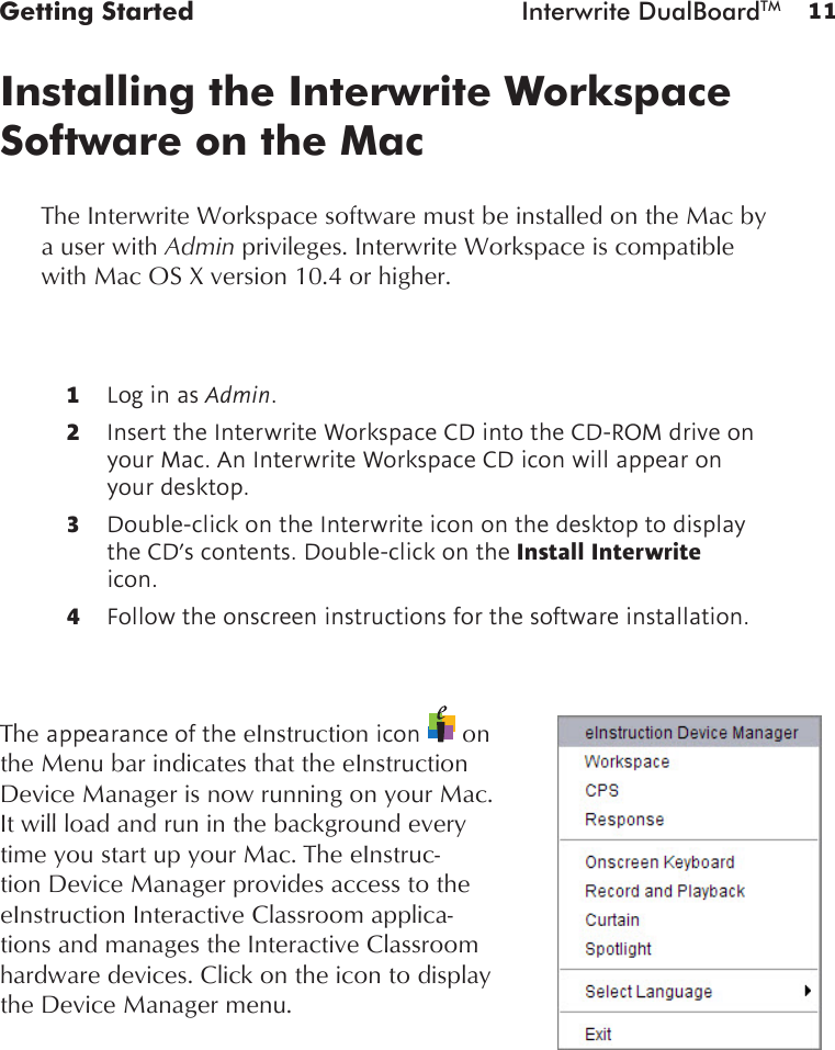 11Getting Started  Interwrite DualBoardTMInstalling the Interwrite Workspace Software on the MacThe Interwrite Workspace software must be installed on the Mac by a user with Admin privileges. Interwrite Workspace is compatible with Mac OS X version 10.4 or higher.1  Log in as Admin.2  Insert the Interwrite Workspace CD into the CD-ROM drive on your Mac. An Interwrite Workspace CD icon will appear on your desktop.3  Double-click on the Interwrite icon on the desktop to display the CD’s contents. Double-click on the Install Interwrite icon.4  Follow the onscreen instructions for the software installation.The appearance of the eInstruction icon   on the Menu bar indicates that the eInstruction Device Manager is now running on your Mac. It will load and run in the background every time you start up your Mac. The eInstruc-tion Device Manager provides access to the eInstruction Interactive Classroom applica-tions and manages the Interactive Classroom hardware devices. Click on the icon to display the Device Manager menu.