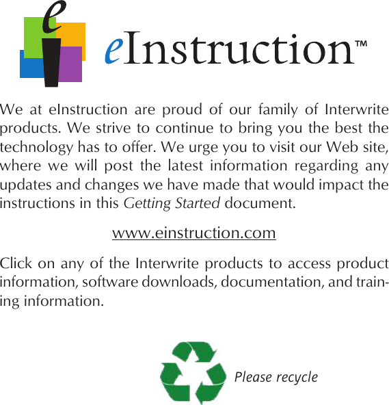 We  at  eInstruction  are  proud  of  our  family  of  Interwrite products. We strive to continue to bring you the best the technology has to offer. We urge you to visit our Web site, where  we  will  post  the  latest  information  regarding  any updates and changes we have made that would impact the instructions in this Getting Started document.Click on any of the Interwrite products to access product information, software downloads, documentation, and train-ing information.Please recyclewww.einstruction.com
