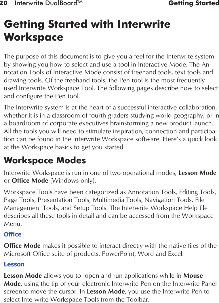 20 Interwrite DualBoardTM  Getting StartedGetting Started with Interwrite WorkspaceThe purpose of this document is to give you a feel for the Interwrite system by showing you how to select and use a tool in Interactive Mode. The An-notation Tools of Interactive Mode consist of freehand tools, text tools and drawing tools. Of the freehand tools, the Pen tool is the most frequently used Interwrite Workspace Tool. The following pages describe how to select and configure the Pen tool.The Interwrite system is at the heart of a successful interactive collaboration, whether it is in a classroom of fourth graders studying world geography, or in a boardroom of corporate executives brainstorming a new product launch. All the tools you will need to stimulate inspiration, connection and participa-tion can be found in the Interwrite Workspace software. Here’s a quick look at the Workspace basics to get you started.Workspace ModesInterwrite Workspace is run in one of two operational modes, Lesson Mode or Office Mode (Windows only). Workspace Tools have been categorized as Annotation Tools, Editing Tools, Page Tools, Presentation Tools, Multimedia Tools, Navigation Tools, File Management Tools, and Setup Tools. The Interwrite Workspace Help file describes all these tools in detail and can be accessed from the Workspace Menu.OfceOffice Mode makes it possible to interact directly with the native files of the Microsoft Office suite of products, PowerPoint, Word and Excel. LessonLesson Mode allows you to  open and run applications while in Mouse Mode, using the tip of your electronic Interwrite Pen on the Interwrite Panel screen to move the cursor. In Lesson Mode, you use the Interwrite Pen to select Interwrite Workspace Tools from the Toolbar.