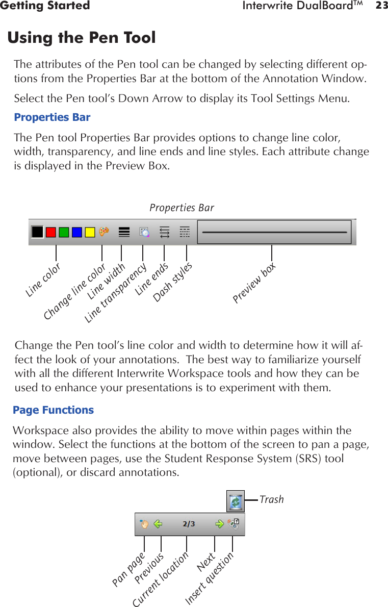 23Getting Started  Interwrite DualBoardTMUsing the Pen Tool The attributes of the Pen tool can be changed by selecting different op-tions from the Properties Bar at the bottom of the Annotation Window. Select the Pen tool’s Down Arrow to display its Tool Settings Menu. Properties BarThe Pen tool Properties Bar provides options to change line color, width, transparency, and line ends and line styles. Each attribute change is displayed in the Preview Box.Change the Pen tool’s line color and width to determine how it will af-fect the look of your annotations.  The best way to familiarize yourself with all the different Interwrite Workspace tools and how they can be used to enhance your presentations is to experiment with them. Line transparencyProperties BarLine colorChange line colorLine widthLine endsDash stylesPreview boxPage FunctionsWorkspace also provides the ability to move within pages within the window. Select the functions at the bottom of the screen to pan a page, move between pages, use the Student Response System (SRS) tool   (optional), or discard annotations.Pan pageNextCurrent locationPreviousInsert questionTrash