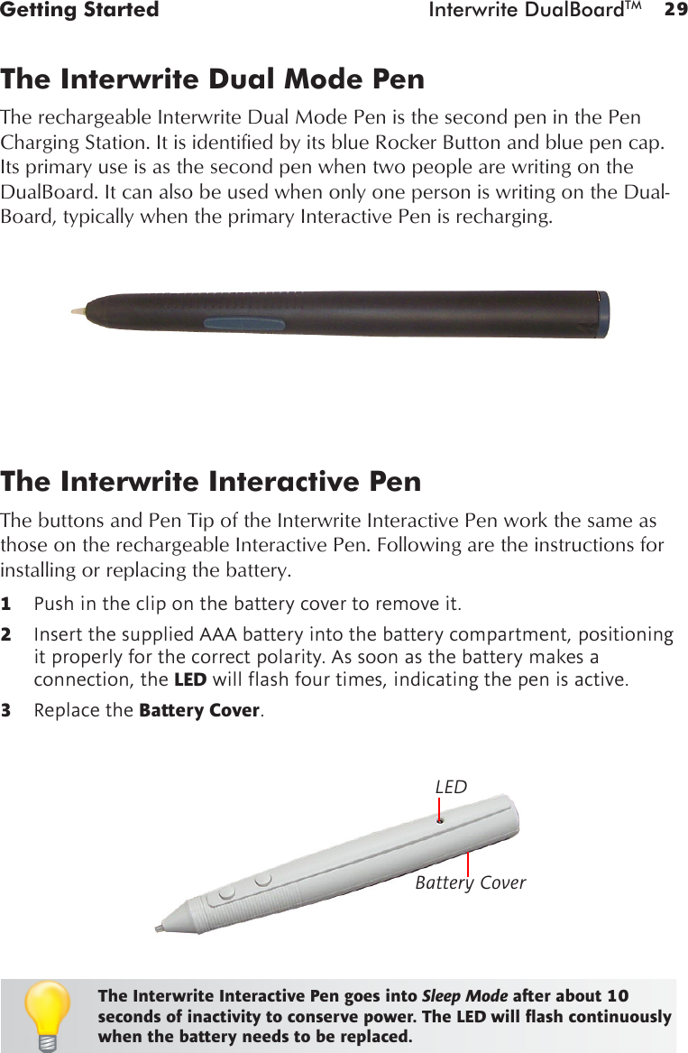 29Getting Started  Interwrite DualBoardTMBattery CoverLEDThe Interwrite Interactive PenThe buttons and Pen Tip of the Interwrite Interactive Pen work the same as those on the rechargeable Interactive Pen. Following are the instructions for installing or replacing the battery.1  Push in the clip on the battery cover to remove it.2  Insert the supplied AAA battery into the battery compartment, positioning it properly for the correct polarity. As soon as the battery makes a connection, the LEDwillashfourtimes,indicatingthepenisactive.3  Replace the Battery Cover.The Interwrite Interactive Pen goes into Sleep Mode after about 10 seconds of inactivity to conserve power. The LED will ash continuously when the battery needs to be replaced.The Interwrite Dual Mode PenThe rechargeable Interwrite Dual Mode Pen is the second pen in the Pen Charging Station. It is identified by its blue Rocker Button and blue pen cap. Its primary use is as the second pen when two people are writing on the DualBoard. It can also be used when only one person is writing on the Dual-Board, typically when the primary Interactive Pen is recharging.