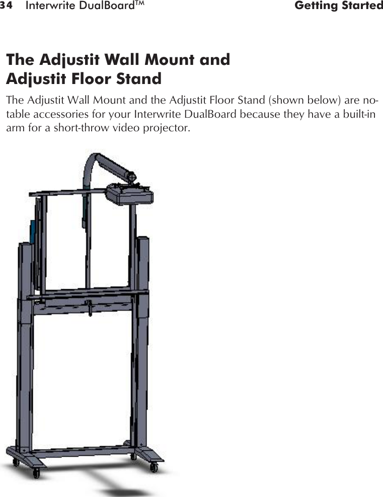 34 Interwrite DualBoardTM  Getting StartedThe Adjustit Wall Mount and  Adjustit Floor StandThe Adjustit Wall Mount and the Adjustit Floor Stand (shown below) are no-table accessories for your Interwrite DualBoard because they have a built-in arm for a short-throw video projector. 