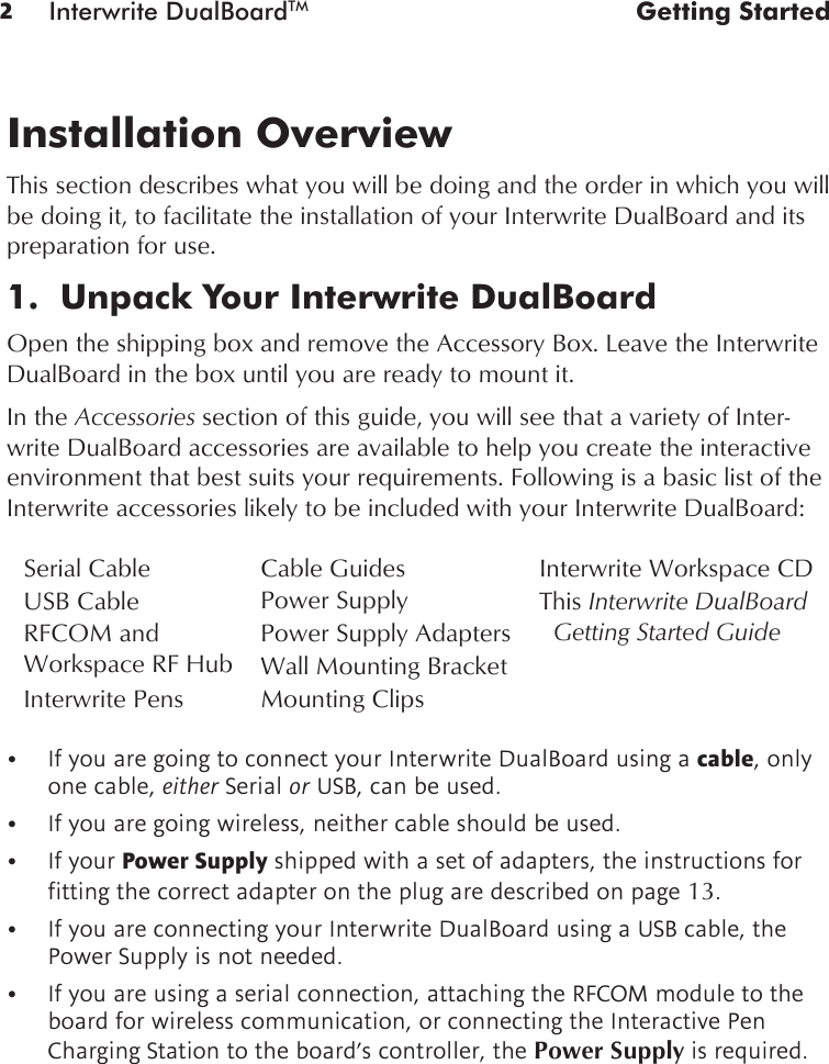 2Interwrite DualBoardTM  Getting Started• IfyouaregoingtoconnectyourInterwriteDualBoardusingacable, only one cable, either Serial or USB, can be used. • Ifyouaregoingwireless,neithercableshouldbeused.• IfyourPower Supply shipped with a set of adapters, the instructions for ttingthecorrectadapterontheplugaredescribedonpage13. • IfyouareconnectingyourInterwriteDualBoardusingaUSBcable,thePower Supply is not needed. • Ifyouareusingaserialconnection,attachingtheRFCOMmoduletotheboard for wireless communication, or connecting the Interactive Pen Charging Station to the board’s controller, the Power Supply is required.Installation OverviewThis section describes what you will be doing and the order in which you will be doing it, to facilitate the installation of your Interwrite DualBoard and its preparation for use.1.  Unpack Your Interwrite DualBoardOpen the shipping box and remove the Accessory Box. Leave the Interwrite DualBoard in the box until you are ready to mount it. In the Accessories section of this guide, you will see that a variety of Inter-write DualBoard accessories are available to help you create the interactive environment that best suits your requirements. Following is a basic list of the Interwrite accessories likely to be included with your Interwrite DualBoard:Interwrite Workspace CDThis Interwrite DualBoard   Getting Started GuidePower Supply AdaptersMounting ClipsWall Mounting BracketPower SupplyCable GuidesInterwrite PensSerial CableUSB CableRFCOM and  Workspace RF Hub