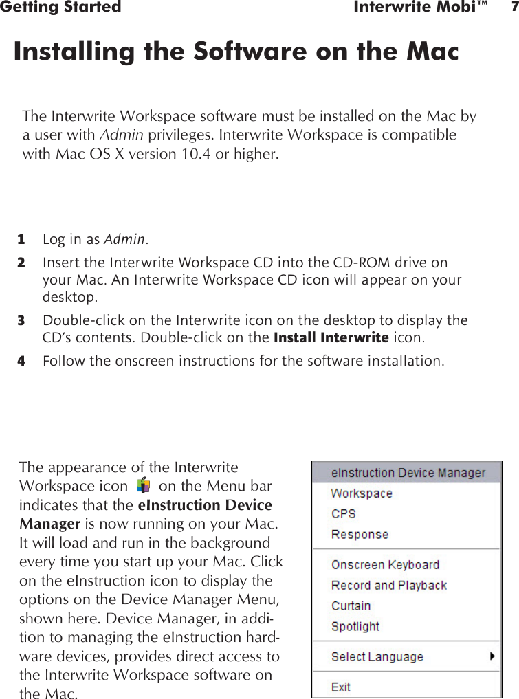 7Getting Started  Interwrite Mobi™Installing the Software on the MacThe Interwrite Workspace software must be installed on the Mac by a user with Admin privileges. Interwrite Workspace is compatible with Mac OS X version 10.4 or higher.1  Log in as Admin.2  Insert the Interwrite Workspace CD into the CD-ROM drive on your Mac. An Interwrite Workspace CD icon will appear on your desktop.3  Double-click on the Interwrite icon on the desktop to display the CD’s contents. Double-click on the Install Interwrite icon.4  Follow the onscreen instructions for the software installation.The appearance of the Interwrite Workspace icon       on the Menu bar indicates that the eInstruction Device Manager is now running on your Mac. It will load and run in the background every time you start up your Mac. Click on the eInstruction icon to display the options on the Device Manager Menu, shown here. Device Manager, in addi-tion to managing the eInstruction hard-ware devices, provides direct access to the Interwrite Workspace software on the Mac.