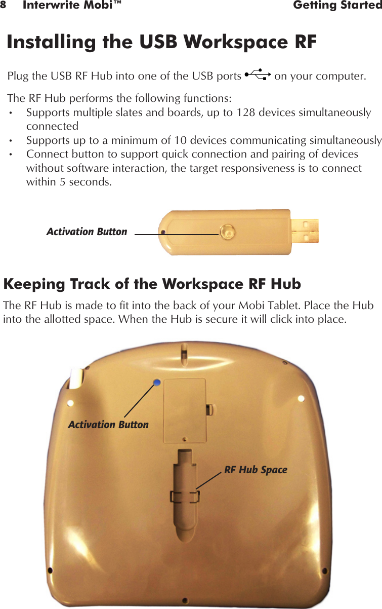 8Interwrite Mobi™  Getting StartedKeeping Track of the Workspace RF HubThe RF Hub is made to fit into the back of your Mobi Tablet. Place the Hub into the allotted space. When the Hub is secure it will click into place. Plug the USB RF Hub into one of the USB ports   on your computer. Installing the USB Workspace RF Activation ButtonActivation ButtonThe RF Hub performs the following functions:Supports multiple slates and boards, up to 128 devices simultaneously •connectedSupports up to a minimum of 10 devices communicating simultaneously•Connect button to support quick connection and pairing of devices •without software interaction, the target responsiveness is to connect within 5 seconds.  RF Hub Space