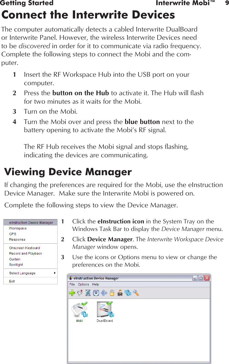 9Getting Started  Interwrite Mobi™Connect the Interwrite DevicesThe computer automatically detects a cabled Interwrite DualBoard or Interwrite Panel. However, the wireless Interwrite Devices need to be discovered in order for it to communicate via radio frequency. Complete the following steps to connect the Mobi and the com-puter.1  Insert the RF Workspace Hub into the USB port on your computer.2  Press the button on the Hub to activate it. The Hub will flash for two minutes as it waits for the Mobi.3   Turn on the Mobi.4   Turn the Mobi over and press the blue button next to the battery opening to activate the Mobi’s RF signal.  The RF Hub receives the Mobi signal and stops flashing, indicating the devices are communicating. Viewing Device Manager If changing the preferences are required for the Mobi, use the eInstruction Device Manager.  Make sure the Interwrite Mobi is powered on.Complete the following steps to view the Device Manager.1 Click the eInstruction icon in the System Tray on the Windows Task Bar to display the Device Manager menu.2  Click Device Manager. The Interwrite Workspace Device Manager window opens.3  Use the icons or Options menu to view or change the preferences on the Mobi.