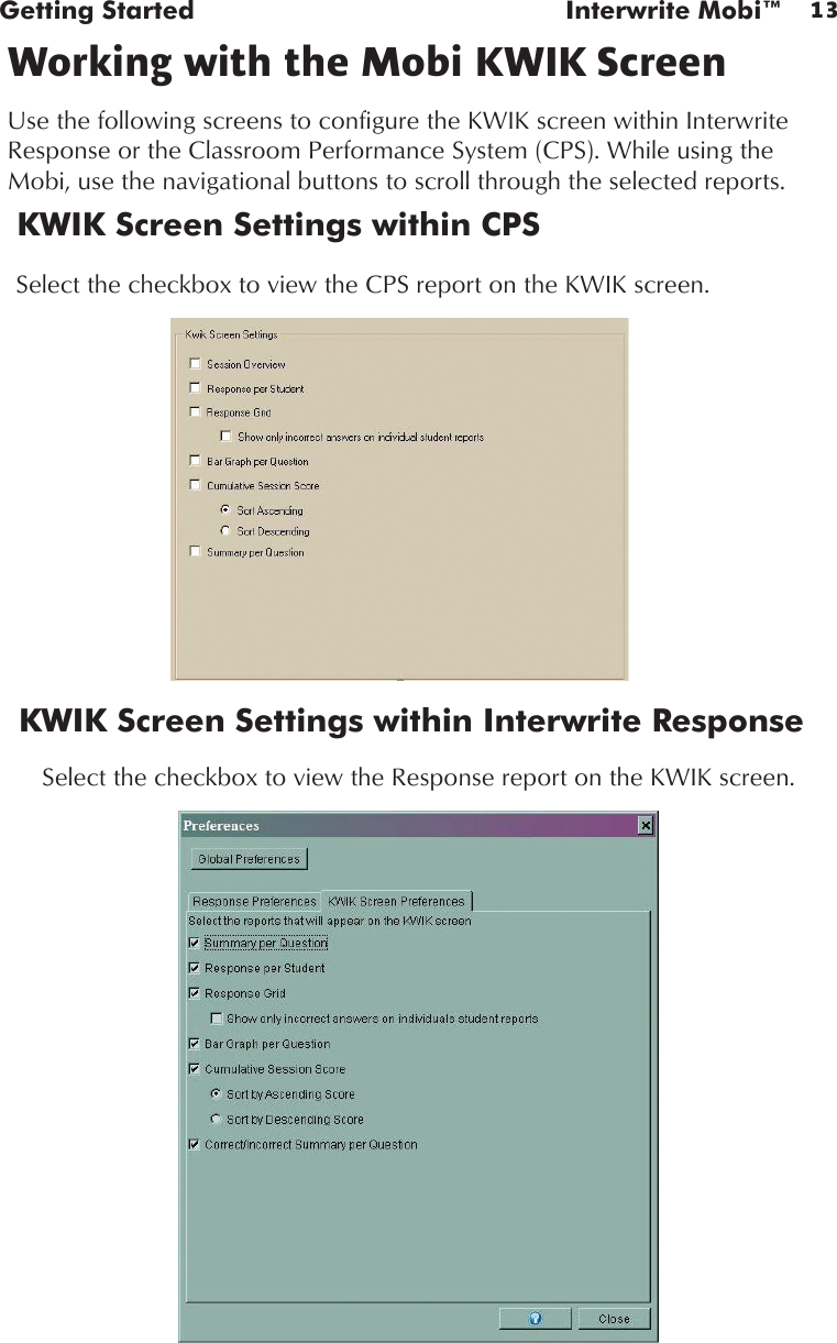 13Getting Started  Interwrite Mobi™Working with the Mobi KWIK ScreenUse the following screens to configure the KWIK screen within Interwrite Response or the Classroom Performance System (CPS). While using the Mobi, use the navigational buttons to scroll through the selected reports.KWIK Screen Settings within CPSKWIK Screen Settings within Interwrite ResponseSelect the checkbox to view the Response report on the KWIK screen. Select the checkbox to view the CPS report on the KWIK screen. 