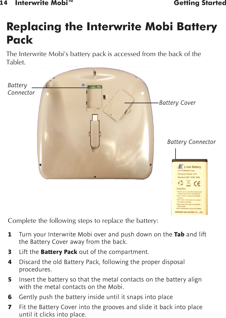 14 Interwrite Mobi™  Getting StartedReplacing the Interwrite Mobi Battery PackThe Interwrite Mobi’s battery pack is accessed from the back of the Tablet.1  Turn your Interwrite Mobi over and push down on the Tab and lift the Battery Cover away from the back.3   Lift the Battery Pack out of the compartment.4  Discard the old Battery Pack, following the proper disposal procedures.5  Insert the battery so that the metal contacts on the battery align with the metal contacts on the Mobi. 6  Gently push the battery inside until it snaps into place7  Fit the Battery Cover into the grooves and slide it back into place until it clicks into place.Complete the following steps to replace the battery:Battery ConnectorBattery CoverBattery Connector