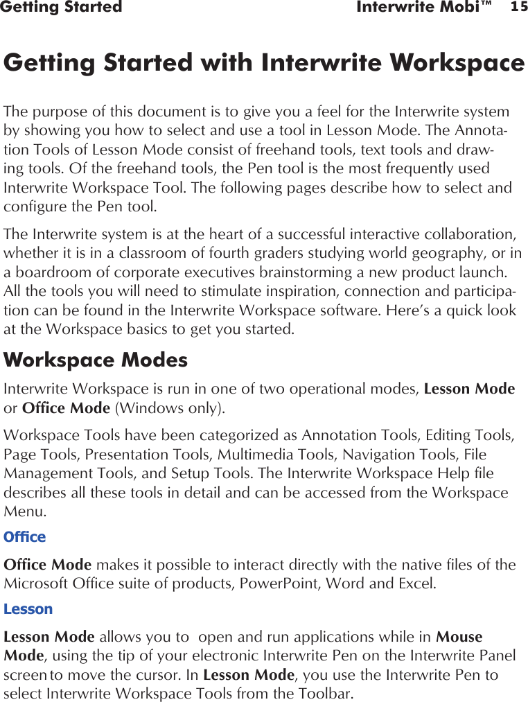 15Getting Started  Interwrite Mobi™Getting Started with Interwrite WorkspaceThe purpose of this document is to give you a feel for the Interwrite system by showing you how to select and use a tool in Lesson Mode. The Annota-tion Tools of Lesson Mode consist of freehand tools, text tools and draw-ing tools. Of the freehand tools, the Pen tool is the most frequently used Interwrite Workspace Tool. The following pages describe how to select and configure the Pen tool.The Interwrite system is at the heart of a successful interactive collaboration, whether it is in a classroom of fourth graders studying world geography, or in a boardroom of corporate executives brainstorming a new product launch. All the tools you will need to stimulate inspiration, connection and participa-tion can be found in the Interwrite Workspace software. Here’s a quick look at the Workspace basics to get you started.Workspace ModesInterwrite Workspace is run in one of two operational modes, Lesson Mode or Office Mode (Windows only). Workspace Tools have been categorized as Annotation Tools, Editing Tools, Page Tools, Presentation Tools, Multimedia Tools, Navigation Tools, File Management Tools, and Setup Tools. The Interwrite Workspace Help file describes all these tools in detail and can be accessed from the Workspace Menu.OfceOffice Mode makes it possible to interact directly with the native files of the Microsoft Office suite of products, PowerPoint, Word and Excel. LessonLesson Mode allows you to  open and run applications while in Mouse Mode, using the tip of your electronic Interwrite Pen on the Interwrite Panel screen to move the cursor. In Lesson Mode, you use the Interwrite Pen to select Interwrite Workspace Tools from the Toolbar.