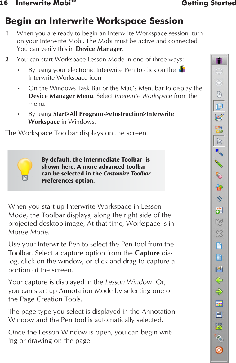 16 Interwrite Mobi™  Getting StartedWhen you start up Interwrite Workspace in Lesson Mode, the Toolbar displays, along the right side of the projected desktop image, At that time, Workspace is in Mouse Mode. Use your Interwrite Pen to select the Pen tool from the Toolbar. Select a capture option from the Capture dia-log, click on the window, or click and drag to capture a portion of the screen. Your capture is displayed in the Lesson Window. Or, you can start up Annotation Mode by selecting one of the Page Creation Tools. The page type you select is displayed in the Annotation Window and the Pen tool is automatically selected. Once the Lesson Window is open, you can begin writ-ing or drawing on the page.Begin an Interwrite Workspace Session1  When you are ready to begin an Interwrite Workspace session, turn on your Interwrite Mobi. The Mobi must be active and connected. You can verify this in Device Manager.2  You can start Workspace Lesson Mode in one of three ways:By using your electronic Interwrite Pen to click on the •Interwrite Workspace icon     On the Windows Task Bar or the Mac’s Menubar to display the •Device Manager Menu. Select Interwrite Workspace from the menu.By using•  Start&gt;All Programs&gt;eInstruction&gt;Interwrite Workspace in Windows.The Workspace Toolbar displays on the screen.By default, the Intermediate Toolbar  is shown here. A more advanced toolbar can be selected in the Customize Toolbar Preferences option.