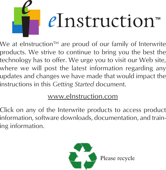  We at eInstructionTM are proud of our family of Interwrite products. We strive to continue to bring you the best the technology has to offer. We urge you to visit our Web site, where  we  will  post  the  latest  information  regarding  any updates and changes we have made that would impact the instructions in this Getting Started document.www.eInstruction.comClick on any of the Interwrite products to access product information, software downloads, documentation, and train-ing information.Please recycle