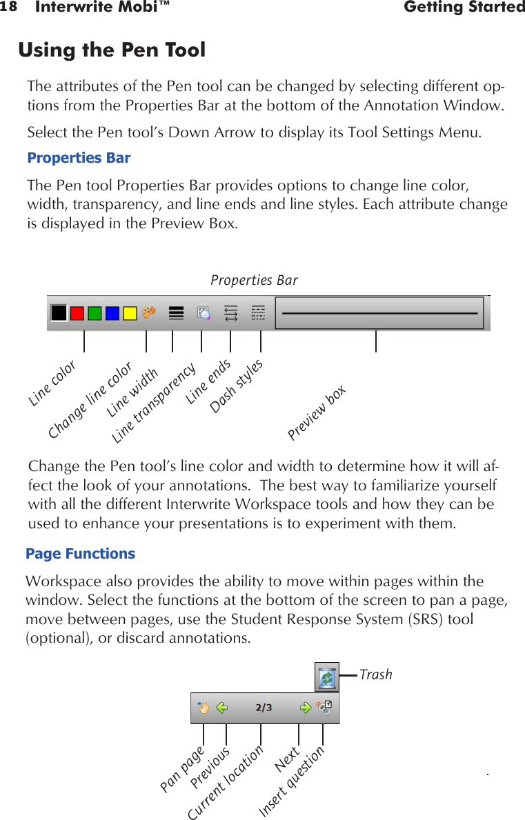 18 Interwrite Mobi™  Getting StartedUsing the Pen Tool The attributes of the Pen tool can be changed by selecting different op-tions from the Properties Bar at the bottom of the Annotation Window. Select the Pen tool’s Down Arrow to display its Tool Settings Menu. Properties BarThe Pen tool Properties Bar provides options to change line color, width, transparency, and line ends and line styles. Each attribute change is displayed in the Preview Box.Change the Pen tool’s line color and width to determine how it will af-fect the look of your annotations.  The best way to familiarize yourself with all the different Interwrite Workspace tools and how they can be used to enhance your presentations is to experiment with them. Line transparencyProperties BarLine colorChange line colorLine widthLine endsDash stylesPreview boxPage FunctionsWorkspace also provides the ability to move within pages within the window. Select the functions at the bottom of the screen to pan a page, move between pages, use the Student Response System (SRS) tool   (optional), or discard annotations.Pan pageNextCurrent locationPreviousInsert questionTrash