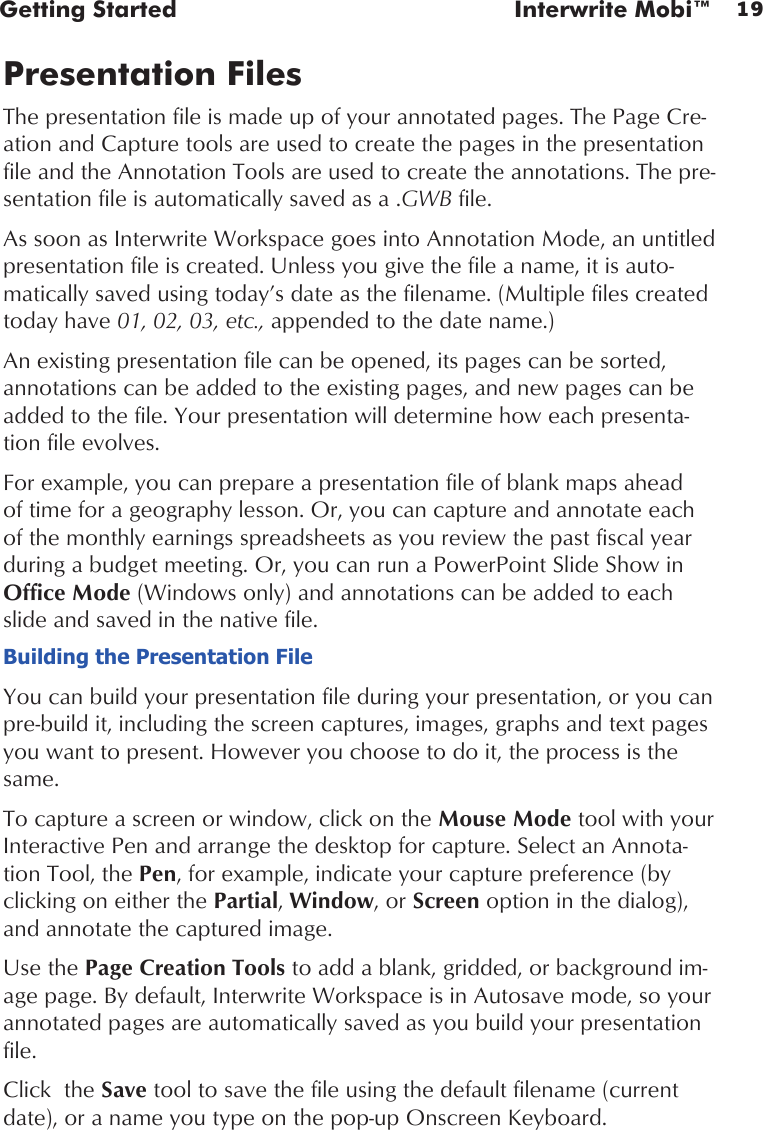 19Getting Started  Interwrite Mobi™Presentation FilesThe presentation file is made up of your annotated pages. The Page Cre-ation and Capture tools are used to create the pages in the presentation file and the Annotation Tools are used to create the annotations. The pre-sentation file is automatically saved as a .GWB file.  As soon as Interwrite Workspace goes into Annotation Mode, an untitled presentation file is created. Unless you give the file a name, it is auto-matically saved using today’s date as the filename. (Multiple files created today have 01, 02, 03, etc., appended to the date name.) An existing presentation file can be opened, its pages can be sorted, annotations can be added to the existing pages, and new pages can be added to the file. Your presentation will determine how each presenta-tion file evolves. For example, you can prepare a presentation file of blank maps ahead of time for a geography lesson. Or, you can capture and annotate each of the monthly earnings spreadsheets as you review the past fiscal year during a budget meeting. Or, you can run a PowerPoint Slide Show in Office Mode (Windows only) and annotations can be added to each slide and saved in the native file.Building the Presentation FileYou can build your presentation file during your presentation, or you can pre-build it, including the screen captures, images, graphs and text pages you want to present. However you choose to do it, the process is the same. To capture a screen or window, click on the Mouse Mode tool with your Interactive Pen and arrange the desktop for capture. Select an Annota-tion Tool, the Pen, for example, indicate your capture preference (by clicking on either the Partial, Window, or Screen option in the dialog), and annotate the captured image. Use the Page Creation Tools to add a blank, gridded, or background im-age page. By default, Interwrite Workspace is in Autosave mode, so your annotated pages are automatically saved as you build your presentation file. Click  the Save tool to save the file using the default filename (current date), or a name you type on the pop-up Onscreen Keyboard. 