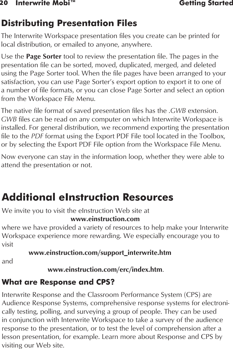 20 Interwrite Mobi™  Getting StartedDistributing Presentation FilesThe Interwrite Workspace presentation files you create can be printed for local distribution, or emailed to anyone, anywhere. Use the Page Sorter tool to review the presentation file. The pages in the presentation file can be sorted, moved, duplicated, merged, and deleted using the Page Sorter tool. When the file pages have been arranged to your satisfaction, you can use Page Sorter’s export option to export it to one of a number of file formats, or you can close Page Sorter and select an option from the Workspace File Menu.The native file format of saved presentation files has the .GWB extension. GWB files can be read on any computer on which Interwrite Workspace is installed. For general distribution, we recommend exporting the presentation file to the PDF format using the Export PDF File tool located in the Toolbox, or by selecting the Export PDF File option from the Workspace File Menu.Now everyone can stay in the information loop, whether they were able to attend the presentation or not.Additional eInstruction ResourcesWe invite you to visit the eInstruction Web site at        www.einstruction.com  where we have provided a variety of resources to help make your Interwrite Workspace experience more rewarding. We especially encourage you to visit      www.einstruction.com/support_interwrite.htm  and      www.einstruction.com/erc/index.htm.What are Response and CPS?Interwrite Response and the Classroom Performance System (CPS) are Audience Response Systems, comprehensive response systems for electroni-cally testing, polling, and surveying a group of people. They can be used in conjunction with Interwrite Workspace to take a survey of the audience response to the presentation, or to test the level of comprehension after a lesson presentation, for example. Learn more about Response and CPS by visiting our Web site.