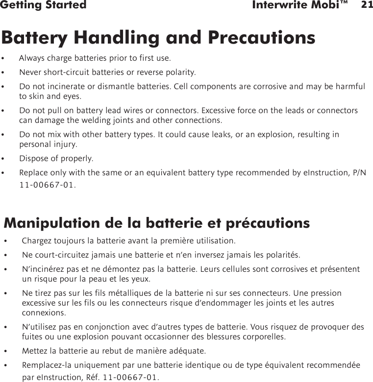 21Getting Started  Interwrite Mobi™Manipulation de la batterie et précautions• Chargeztoujourslabatterieavantlapremièreutilisation.• Necourt-circuitezjamaisunebatterieetn’eninversezjamaislespolarités.• N’incinérezpasetnedémontezpaslabatterie.Leurscellulessontcorrosivesetprésententun risque pour la peau et les yeux.• Netirezpassurleslsmétalliquesdelabatterienisursesconnecteurs.Unepressionexcessivesurleslsoulesconnecteursrisqued’endommagerlesjointsetlesautresconnexions.• N’utilisezpasenconjonctionavecd’autrestypesdebatterie.Vousrisquezdeprovoquerdesfuites ou une explosion pouvant occasionner des blessures corporelles.• Mettezlabatterieaurebutdemanièreadéquate.• Remplacez-launiquementparunebatterieidentiqueoudetypeéquivalentrecommendéepareInstruction,Réf.11-00667-01.Battery Handling and Precautions• Alwayschargebatteriespriortorstuse.• Nevershort-circuitbatteriesorreversepolarity.• Donotincinerateordismantlebatteries.Cellcomponentsarecorrosiveandmaybeharmfulto skin and eyes.• Donotpullonbatteryleadwiresorconnectors.Excessiveforceontheleadsorconnectorscandamagetheweldingjointsandotherconnections.• Donotmixwithotherbatterytypes.Itcouldcauseleaks,oranexplosion,resultinginpersonalinjury.• Disposeofproperly.• ReplaceonlywiththesameoranequivalentbatterytyperecommendedbyeInstruction,P/N11-00667-01.