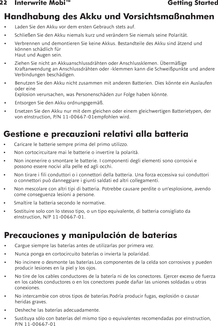 22 Interwrite Mobi™  Getting StartedGestione e precauzioni relativi alla batteria• Caricarelebatteriesempreprimadelprimoutilizzo.• Noncortocircuitaremailebatterieoinvertirelapolarità.• Nonincenerireosmontarelebatterie.Icomponentideglielementisonocorrosiviepossono essere nocivi alla pelle ed agli occhi.• Nontirareiliconduttorioiconnettoridellabatteria.Unaforzaeccessivasuiconduttorio connettori può danneggiare i giunti saldati ed altri collegamenti.• Nonmescolareconaltritipidibatteria.Potrebbecausareperditeoun’esplosione,avendocomeconseguenzalesioniapersone.• Smaltirelabatteriasecondolenormative.• Sostituiresoloconlostessotipo,ountipoequivalente,dibatteriaconsigliatodaeInstruction,N/P11-00667-01.Precauciones y manipulación de baterías• Carguesiemprelasbateríasantesdeutilizarlasporprimeravez.• Nuncapongaencortocircuitobateríasoinviertalapolaridad.• Noincinereodesmontelasbaterías.Loscomponentesdelaceldasoncorrosivosypuedenproducirlesionesenlapielylosojos.• Notiredeloscablesconductoresdelabateríanidelosconectores.Ejercerexcesodefuerzaen los cables conductores o en los conectores puede dañar las uniones soldadas u otras conexiones.• Nointercambieconotrostiposdebaterías.Podríaproducirfugas,explosiónocausarheridas graves.• Deshechelasbateríasadecuadamente.• SustituyasóloconbateríasdelmismotipooequivalentesrecomendadasporeInstruction,P/N11-00667-01Handhabung des Akku und Vorsichtsmaßnahmen• LadenSiedenAkkuvordemerstenGebrauchstetsauf.• SchließenSiedenAkkuniemalskurzundverändernSieniemalsseinePolarität.• VerbrennenunddemontierenSiekeineAkkus.BestandteiledesAkkusindätzendundkönnenschädlichfür Haut und Augen sein.• ZiehenSienichtanAkkuanschlussdrähtenoderAnschlussklemen.ÜbermäßigeKraftanwendunganAnschlussdrähtenoder-klemmenkanndieSchweißpunkteundandereVerbindungenbeschädigen.• BenutzenSiedenAkkunichtzusammenmitanderenBatterien.DieskönnteeinAuslaufenoder eine  Explosionverursachen,wasPersonenschädenzurFolgehabenkönnte.• EntsorgenSiedenAkkuordnungsgemäß.• ErsetzenSiedenAkkunurmitdemgleichenodereinemgleichwertigenBatterietypen,dervoneInstruction,P/N11-00667-01empfohlenwird.