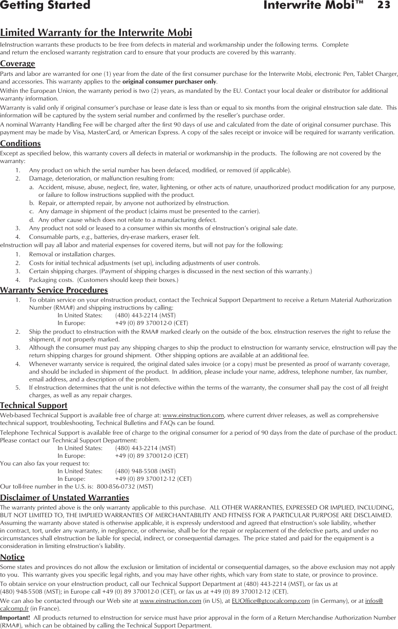 23Getting Started  Interwrite Mobi™Limited Warranty for the Interwrite MobiIeInstruction warrants these products to be free from defects in material and workmanship under the following terms.  Complete  and return the enclosed warranty registration card to ensure that your products are covered by this warranty.CoverageParts and labor are warranted for one (1) year from the date of the first consumer purchase for the Interwrite Mobi, electronic Pen, Tablet Charger, and accessories. This warranty applies to the original consumer purchaser only. Within the European Union, the warranty period is two (2) years, as mandated by the EU. Contact your local dealer or distributor for additional warranty information.Warranty is valid only if original consumer’s purchase or lease date is less than or equal to six months from the original eInstruction sale date.  This information will be captured by the system serial number and confirmed by the reseller’s purchase order.A nominal Warranty Handling Fee will be charged after the first 90 days of use and calculated from the date of original consumer purchase. This payment may be made by Visa, MasterCard, or American Express. A copy of the sales receipt or invoice will be required for warranty verification.ConditionsExcept as specified below, this warranty covers all defects in material or workmanship in the products.  The following are not covered by the warranty:  1.  Any product on which the serial number has been defaced, modified, or removed (if applicable).  2.  Damage, deterioration, or malfunction resulting from:  a.  Accident, misuse, abuse, neglect, fire, water, lightening, or other acts of nature, unauthorized product modification for any purpose, or failure to follow instructions supplied with the product.  b.  Repair, or attempted repair, by anyone not authorized by eInstruction.  c.  Any damage in shipment of the product (claims must be presented to the carrier).  d.  Any other cause which does not relate to a manufacturing defect.  3.  Any product not sold or leased to a consumer within six months of eInstruction’s original sale date.  4.  Consumable parts, e.g., batteries, dry-erase markers, eraser felt.eInstruction will pay all labor and material expenses for covered items, but will not pay for the following:  1.  Removal or installation charges.  2.  Costs for initial technical adjustments (set up), including adjustments of user controls.  3.  Certain shipping charges. (Payment of shipping charges is discussed in the next section of this warranty.)  4.  Packaging costs.  (Customers should keep their boxes.)Warranty Service Procedures  1.  To obtain service on your eInstruction product, contact the Technical Support Department to receive a Return Material Authorization Number (RMA#) and shipping instructions by calling:    In United States:  (480) 443-2214 (MST)    In Europe:  +49 (0) 89 370012-0 (CET)  2.  Ship the product to eInstruction with the RMA# marked clearly on the outside of the box. eInstruction reserves the right to refuse the shipment, if not properly marked.  3.  Although the consumer must pay any shipping charges to ship the product to eInstruction for warranty service, eInstruction will pay the return shipping charges for ground shipment.  Other shipping options are available at an additional fee.  4.  Whenever warranty service is required, the original dated sales invoice (or a copy) must be presented as proof of warranty coverage, and should be included in shipment of the product.  In addition, please include your name, address, telephone number, fax number, email address, and a description of the problem.  5.  If eInstruction determines that the unit is not defective within the terms of the warranty, the consumer shall pay the cost of all freight charges, as well as any repair charges.Technical SupportWeb-based Technical Support is available free of charge at: www.einstruction.com, where current driver releases, as well as comprehensive technical support, troubleshooting, Technical Bulletins and FAQs can be found.Telephone Technical Support is available free of charge to the original consumer for a period of 90 days from the date of purchase of the product. Please contact our Technical Support Department:   In United States:  (480) 443-2214 (MST)   In Europe:  +49 (0) 89 370012-0 (CET) You can also fax your request to:   In United States:  (480) 948-5508 (MST)   In Europe:  +49 (0) 89 370012-12 (CET) Our toll-free number in the U.S. is:  800-856-0732 (MST)Disclaimer of Unstated WarrantiesThe warranty printed above is the only warranty applicable to this purchase.  ALL OTHER WARRANTIES, EXPRESSED OR IMPLIED, INCLUDING, BUT NOT LIMITED TO, THE IMPLIED WARRANTIES OF MERCHANTABILITY AND FITNESS FOR A PARTICULAR PURPOSE ARE DISCLAIMED.  Assuming the warranty above stated is otherwise applicable, it is expressly understood and agreed that eInstruction’s sole liability, whether in contract, tort, under any warranty, in negligence, or otherwise, shall be for the repair or replacement of the defective parts, and under no circumstances shall eInstruction be liable for special, indirect, or consequential damages.  The price stated and paid for the equipment is a consideration in limiting eInstruction’s liability.NoticeSome states and provinces do not allow the exclusion or limitation of incidental or consequential damages, so the above exclusion may not apply to you.  This warranty gives you specific legal rights, and you may have other rights, which vary from state to state, or province to province.To obtain service on your eInstruction product, call our Technical Support Department at (480) 443-2214 (MST), or fax us at  (480) 948-5508 (MST); in Europe call +49 (0) 89 370012-0 (CET), or fax us at +49 (0) 89 370012-12 (CET). We can also be contacted through our Web site at www.einstruction.com (in US), at EUOffice@gtcocalcomp.com (in Germany), or at infos@calcomp.fr (in France).Important!  All products returned to eInstruction for service must have prior approval in the form of a Return Merchandise Authorization Number (RMA#), which can be obtained by calling the Technical Support Department.