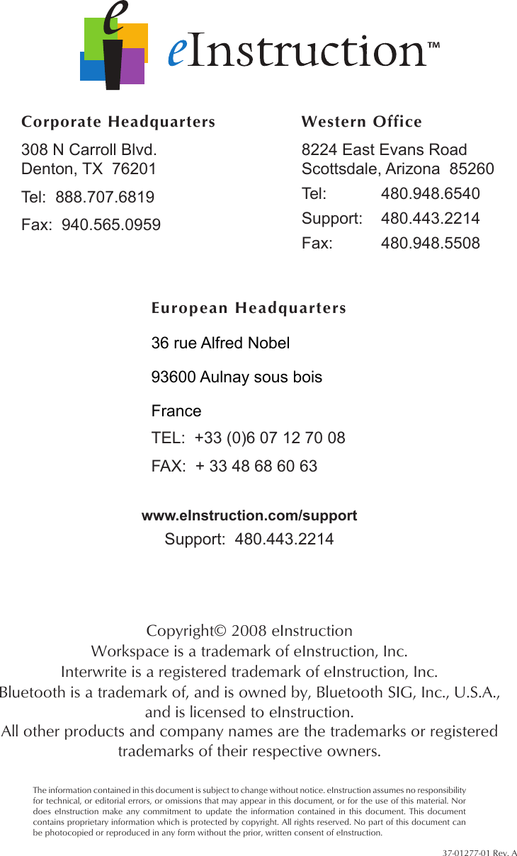  37-01277-01 Rev. ACopyright© 2008 eInstructionWorkspace is a trademark of eInstruction, Inc.Interwrite is a registered trademark of eInstruction, Inc.Bluetooth is a trademark of, and is owned by, Bluetooth SIG, Inc., U.S.A., and is licensed to eInstruction.All other products and company names are the trademarks or registered trademarks of their respective owners.The information contained in this document is subject to change without notice. eInstruction assumes no responsibility for technical, or editorial errors, or omissions that may appear in this document, or for the use of this material. Nor does eInstruction make any commitment to  update  the  information  contained in this document. This document contains proprietary information which is protected by copyright. All rights reserved. No part of this document can be photocopied or reproduced in any form without the prior, written consent of eInstruction.www.eInstruction.com/supportCorporate Headquarters308 N Carroll Blvd. Denton, TX  76201Tel:  888.707.6819Fax:  940.565.0959Western Office8224 East Evans Road Scottsdale, Arizona  85260Tel:  480.948.6540Support:  480.443.2214Fax:  480.948.5508 European Headquarters36 rue Alfred Nobel93600 Aulnay sous boisFranceTEL:  +33 (0)6 07 12 70 08FAX:  + 33 48 68 60 63Support:  480.443.2214