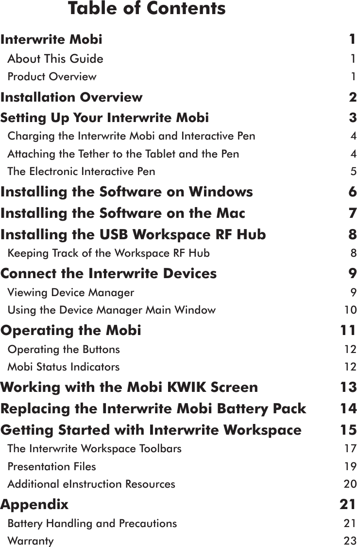 Interwrite Mobi  1About This Guide  1Product Overview  1Installation Overview  2 Setting Up Your Interwrite Mobi   3Charging the Interwrite Mobi and Interactive Pen  4Attaching the Tether to the Tablet and the Pen  4The Electronic Interactive Pen  5Installing the Software on Windows   6Installing the Software on the Mac   7Installing the USB Workspace RF Hub  8Keeping Track of the Workspace RF Hub  8Connect the Interwrite Devices  9Viewing Device Manager  9Using the Device Manager Main Window  10Operating the Mobi  11Operating the Buttons  12Mobi Status Indicators  12Working with the Mobi KWIK Screen  13 Replacing the Interwrite Mobi Battery Pack  14Getting Started with Interwrite Workspace   15The Interwrite Workspace Toolbars  17Presentation Files  19Additional eInstruction Resources  20Appendix  21 Battery Handling and Precautions  21Warranty  23Table of Contents
