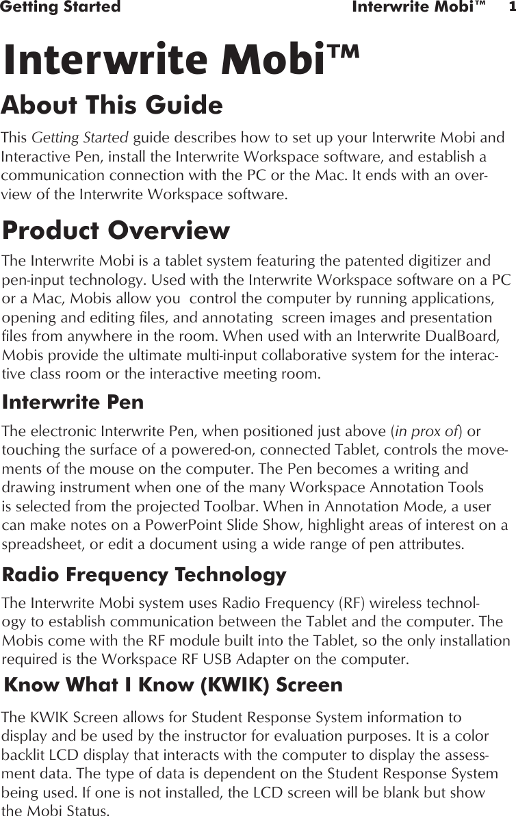 1Getting Started  Interwrite Mobi™Product OverviewThe Interwrite Mobi is a tablet system featuring the patented digitizer and pen-input technology. Used with the Interwrite Workspace software on a PC or a Mac, Mobis allow you  control the computer by running applications, opening and editing files, and annotating  screen images and presentation files from anywhere in the room. When used with an Interwrite DualBoard, Mobis provide the ultimate multi-input collaborative system for the interac-tive class room or the interactive meeting room.Interwrite PenThe electronic Interwrite Pen, when positioned just above (in prox of) or touching the surface of a powered-on, connected Tablet, controls the move-ments of the mouse on the computer. The Pen becomes a writing and drawing instrument when one of the many Workspace Annotation Tools is selected from the projected Toolbar. When in Annotation Mode, a user can make notes on a PowerPoint Slide Show, highlight areas of interest on a spreadsheet, or edit a document using a wide range of pen attributes.Radio Frequency TechnologyThe Interwrite Mobi system uses Radio Frequency (RF) wireless technol-ogy to establish communication between the Tablet and the computer. The Mobis come with the RF module built into the Tablet, so the only installation required is the Workspace RF USB Adapter on the computer.About This GuideThis Getting Started guide describes how to set up your Interwrite Mobi and Interactive Pen, install the Interwrite Workspace software, and establish a communication connection with the PC or the Mac. It ends with an over-view of the Interwrite Workspace software. Interwrite Mobi™The KWIK Screen allows for Student Response System information to display and be used by the instructor for evaluation purposes. It is a color backlit LCD display that interacts with the computer to display the assess-ment data. The type of data is dependent on the Student Response System being used. If one is not installed, the LCD screen will be blank but show the Mobi Status.Know What I Know (KWIK) Screen