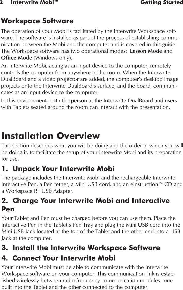 2Interwrite Mobi™  Getting StartedInstallation OverviewThis section describes what you will be doing and the order in which you will be doing it, to facilitate the setup of your Interwrite Mobi and its preparation for use.1.  Unpack Your Interwrite MobiThe package includes the Interwrite Mobi and the rechargeable Interwrite Interactive Pen, a Pen tether, a Mini USB cord, and an eInstructionTM CD and a Workspace RF USB Adapter. 2.  Charge Your Interwrite Mobi and Interactive PenYour Tablet and Pen must be charged before you can use them. Place the Interactive Pen in the Tablet’s Pen Tray and plug the Mini USB cord into the Mini USB Jack located at the top of the Tablet and the other end into a USB Jack at the computer.3.  Install the Interwrite Workspace Software4.  Connect Your Interwrite MobiYour Interwrite Mobi must be able to communicate with the Interwrite Workspace software on your computer. This communication link is estab-lished wirelessly between radio frequency communication modules—one built into the Tablet and the other connected to the computer. Workspace SoftwareThe operation of your Mobi is facilitated by the Interwrite Workspace soft-ware. The software is installed as part of the process of establishing commu-nication between the Mobi and the computer and is covered in this guide. The Workspace software has two operational modes:  Lesson Mode and Office Mode (Windows only). An Interwrite Mobi, acting as an input device to the computer, remotely controls the computer from anywhere in the room. When the Interwrite DualBoard and a video projector are added, the computer’s desktop image projects onto the Interwrite DualBoard’s surface, and the board, communi-cates as an input device to the computer. In this environment, both the person at the Interwrite DualBoard and users with Tablets seated around the room can interact with the presentation. 