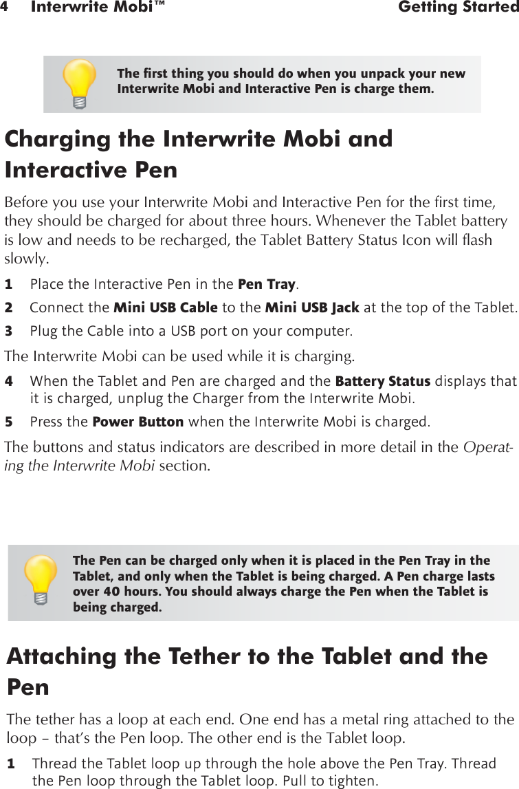 4Interwrite Mobi™  Getting StartedCharging the Interwrite Mobi and  Interactive PenBefore you use your Interwrite Mobi and Interactive Pen for the first time, they should be charged for about three hours. Whenever the Tablet battery is low and needs to be recharged, the Tablet Battery Status Icon will flash slowly.1  Place the Interactive Pen in the Pen Tray.2  Connect the Mini USB Cable to the Mini USB Jack at the top of the Tablet.3  Plug the Cable into a USB port on your computer.The Interwrite Mobi can be used while it is charging.4  When the Tablet and Pen are charged and the Battery Status displays that it is charged, unplug the Charger from the Interwrite Mobi.  5  Press the Power Button when the Interwrite Mobi is charged. The buttons and status indicators are described in more detail in the Operat-ing the Interwrite Mobi section.Attaching the Tether to the Tablet and the PenThe tether has a loop at each end. One end has a metal ring attached to the loop – that’s the Pen loop. The other end is the Tablet loop. 1  Thread the Tablet loop up through the hole above the Pen Tray. Thread the Pen loop through the Tablet loop. Pull to tighten.The rst thing you should do when you unpack your new Interwrite Mobi and Interactive Pen is charge them.The Pen can be charged only when it is placed in the Pen Tray in the Tablet, and only when the Tablet is being charged. A Pen charge lasts over 40 hours. You should always charge the Pen when the Tablet is being charged.
