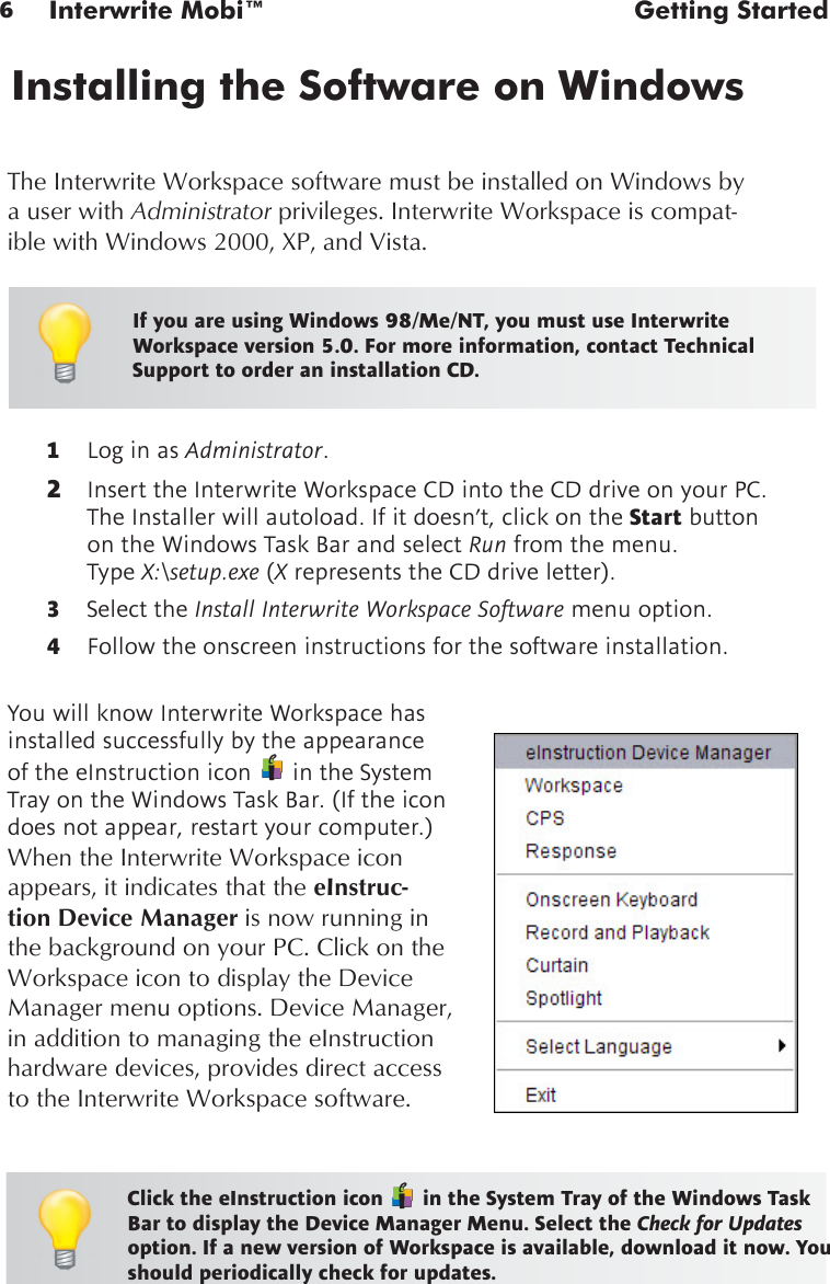 6Interwrite Mobi™  Getting Started1  Log in as Administrator. 2  Insert the Interwrite Workspace CD into the CD drive on your PC. The Installer will autoload. If it doesn’t, click on the Start button on the Windows Task Bar and select Run from the menu.  Type X:\setup.exe (X represents the CD drive letter). 3  Select the Install Interwrite Workspace Software menu option.4  Follow the onscreen instructions for the software installation. Installing the Software on WindowsYou will know Interwrite Workspace has installed successfully by the appearance of the eInstruction icon   in the System Tray on the Windows Task Bar. (If the icon does not appear, restart your computer.) When the Interwrite Workspace icon appears, it indicates that the eInstruc-tion Device Manager is now running in the background on your PC. Click on the Workspace icon to display the Device Manager menu options. Device Manager, in addition to managing the eInstruction hardware devices, provides direct access to the Interwrite Workspace software.Click the eInstruction icon   in the System Tray of the Windows Task Bar to display the Device Manager Menu. Select the Check for Updates option. If a new version of Workspace is available, download it now. You should periodically check for updates.The Interwrite Workspace software must be installed on Windows by a user with Administrator privileges. Interwrite Workspace is compat-ible with Windows 2000, XP, and Vista.If you are using Windows 98/Me/NT, you must use Interwrite Workspace version 5.0. For more information, contact Technical Support to order an installation CD.