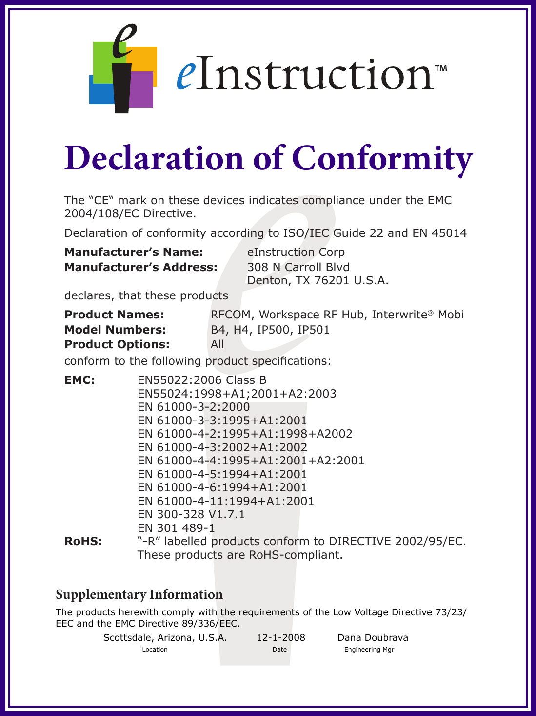 Declaration of ConformityThe “CE“ mark on these devices indicates compliance under the EMC 2004/108/EC Directive. Declaration of conformity according to ISO/IEC Guide 22 and EN 45014Manufacturer’s Name:    eInstruction CorpManufacturer’s Address:  308 N Carroll Blvd           Denton, TX 76201 U.S.A.declares, that these productsProduct Names:    RFCOM, Workspace RF Hub, Interwrite® Mobi Model Numbers:    B4, H4, IP500, IP501 Product Options:   Allconform to the following product specications:EMC:    EN55022:2006 Class B    EN55024:1998+A1;2001+A2:2003    EN 61000-3-2:2000    EN 61000-3-3:1995+A1:2001    EN 61000-4-2:1995+A1:1998+A2002    EN 61000-4-3:2002+A1:2002    EN 61000-4-4:1995+A1:2001+A2:2001    EN 61000-4-5:1994+A1:2001    EN 61000-4-6:1994+A1:2001    EN 61000-4-11:1994+A1:2001    EN 300-328 V1.7.1    EN 301 489-1  RoHS:    “-R” labelled products conform to DIRECTIVE 2002/95/EC.     These products are RoHS-compliant.Supplementary InformationThe products herewith comply with the requirements of the Low Voltage Directive 73/23/EEC and the EMC Directive 89/336/EEC.Scottsdale, Arizona, U.S.A.         12-1-2008          Dana Doubrava Location                    Date              Engineering Mgr