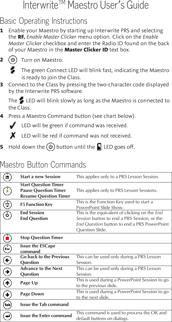 Basic Operating InstructionsInterwriteTM Maestro User’s Guide1Enable your Maestro by starting up Interwrite PRS and selectingthe RF, Enable Master Clicker menu option. Click on the EnableMaster Clicker checkbox and enter the Radio ID found on the backof your Maestro in the Master Clicker ID text box.2Turn on Maestro.The green Connect LED will blink fast, indicating the Maestrois ready to join the Class.3Connect to the Class by pressing the two-character code displayedby the Interwrite PRS software.The LED will blink slowly as long as the Maestro is connected tothe Class.4Press a Maestro Command button (see chart below).LED will be green if command was received.LED will be red if command was not received.5Hold down the   button until the LED goes off.Maestro Button CommandsStart a new Session This applies only to a PRS Lesson Session.Start Question TimerPause Question TimerResume Question TimerThis applies only to PRS Lesson Sessions.F5 Function Key This is the Function Key used to start aPowerPoint Slide Show.End SessionEnd QuestionThis is the equivalent of clicking on the EndSession button to end a PRS Session, or theEnd Question button to end a PRS PowerPointQuestion Slide.Stop Question TimerGo back to the PreviousQuestionThis can be used only during a PRS LessonSession.Advance to the NextQuestionThis can be used only during a PRS LessonSession.Page Up This is used during a PowerPoint Session to goto the previous slide.Page Down This is used during a PowerPoint Session to goto the next slide.Issue the Tab commandIssue the Enter command This command is used to process the OK anddefault buttons on dialogs.Issue the ESCapecommand
