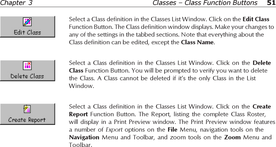 51Chapter  3 Classes – Class Function ButtonsSelect a Class definition in the Classes List Window. Click on the CreateReport  Function Button. The Report, listing the complete Class Roster,will display in a Print Preview window. The Print Preview window featuresa number of Export options on the File Menu, navigation tools on theNavigation Menu and Toolbar, and zoom tools on the Zoom Menu andToolbar.Select a Class definition in the Classes List Window. Click on the DeleteClass Function Button. You will be prompted to verify you want to deletethe Class. A Class cannot be deleted if it’s the only Class in the ListWindow.Select a Class definition in the Classes List Window. Click on the Edit ClassFunction Button. The Class definition window displays. Make your changes toany of the settings in the tabbed sections. Note that everything about theClass definition can be edited, except the Class Name.