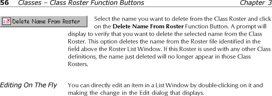 56 Chapter 3Classes – Class Roster Function ButtonsSelect the name you want to delete from the Class Roster and clickon the Delete Name From Roster Function Button. A prompt willdisplay to verify that you want to delete the selected name from the ClassRoster. This option deletes the name from the Roster file identified in thefield above the Roster List Window. If this Roster is used with any other Classdefinitions, the name just deleted will no longer appear in those ClassRosters.Editing On The Fly You can directly edit an item in a List Window by double-clicking on it andmaking the change in the Edit dialog that displays.