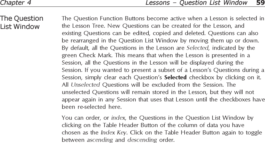 59Chapter 4 Lessons – Question List WindowThe Question Function Buttons become active when a Lesson is selected inthe Lesson Tree. New Questions can be created for the Lesson, andexisting Questions can be edited, copied and deleted. Questions can alsobe rearranged in the Question List Window by moving them up or down.By default, all the Questions in the Lesson are Selected, indicated by thegreen Check Mark. This means that when the Lesson is presented in aSession, all the Questions in the Lesson will be displayed during theSession. If you wanted to present a subset of a Lesson’s Questions during aSession, simply clear each Question’s Selected checkbox by clicking on it.All  Unselected Questions will be excluded from the Session. Theunselected Questions will remain stored in the Lesson, but they will notappear again in any Session that uses that Lesson until the checkboxes havebeen re-selected here.You can order, or index, the Questions in the Question List Window byclicking on the Table Header Button of the column of data you havechosen as the Index Key. Click on the Table Header Button again to togglebetween  ascending  and  descending  order.The QuestionList Window