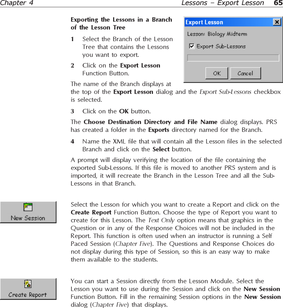 65Chapter 4 Lessons – Export LessonExporting the Lessons in a Branchof the Lesson Tree1Select the Branch of the LessonTree that contains the Lessonsyou want to export.2Click on the Export LessonFunction Button.The name of the Branch displays atthe top of the Export Lesson dialog and the Export Sub-Lessons checkboxis selected.3Click on the OK button.The  Choose Destination Directory and File Name dialog displays. PRShas created a folder in the Exports directory named for the Branch.4Name the XML file that will contain all the Lesson files in the selectedBranch and click on the Select button.A prompt will display verifying the location of the file containing theexported Sub-Lessons. If this file is moved to another PRS system and isimported, it will recreate the Branch in the Lesson Tree and all the Sub-Lessons in that Branch.Select the Lesson for which you want to create a Report and click on theCreate Report Function Button. Choose the type of Report you want tocreate for this Lesson. The Text Only option means that graphics in theQuestion or in any of the Response Choices will not be included in theReport. This function is often used when an instructor is running a SelfPaced Session (Chapter Five). The Questions and Response Choices donot display during this type of Session, so this is an easy way to makethem available to the students.You can start a Session directly from the Lesson Module. Select theLesson you want to use during the Session and click on the New SessionFunction Button. Fill in the remaining Session options in the New Sessiondialog (Chapter Five) that displays.