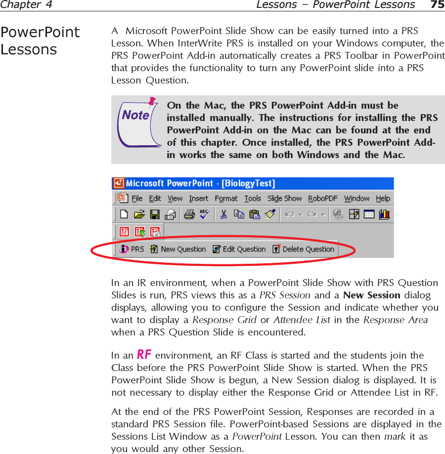 75Chapter 4PowerPointLessonsLessons – PowerPoint LessonsA  Microsoft PowerPoint Slide Show can be easily turned into a PRSLesson. When InterWrite PRS is installed on your Windows computer, thePRS PowerPoint Add-in automatically creates a PRS Toolbar in PowerPointthat provides the functionality to turn any PowerPoint slide into a PRSLesson Question.In an IR environment, when a PowerPoint Slide Show with PRS QuestionSlides is run, PRS views this as a PRS Session and a New Session dialogdisplays, allowing you to configure the Session and indicate whether youwant to display a Response Grid or Attendee List in the Response Areawhen a PRS Question Slide is encountered.On the Mac, the PRS PowerPoint Add-in must beinstalled manually. The instructions for installing the PRSPowerPoint Add-in on the Mac can be found at the endof this chapter. Once installed, the PRS PowerPoint Add-in works the same on both Windows and the Mac.In an   environment, an RF Class is started and the students join theClass before the PRS PowerPoint Slide Show is started. When the PRSPowerPoint Slide Show is begun, a New Session dialog is displayed. It isnot necessary to display either the Response Grid or Attendee List in RF.At the end of the PRS PowerPoint Session, Responses are recorded in astandard PRS Session file. PowerPoint-based Sessions are displayed in theSessions List Window as a PowerPoint Lesson. You can then mark it asyou would any other Session.