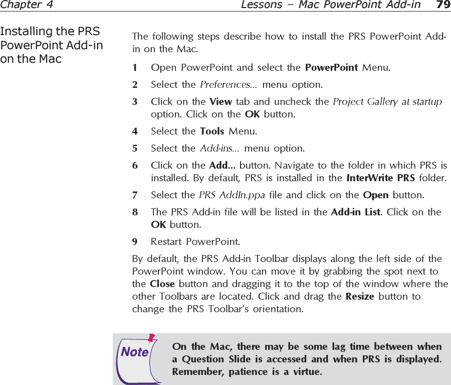 79Chapter 4 Lessons – Mac PowerPoint Add-inInstalling the PRSPowerPoint Add-inon the MacThe following steps describe how to install the PRS PowerPoint Add-in on the Mac.1Open PowerPoint and select the PowerPoint Menu.2Select the Preferences... menu option.3Click on the View tab and uncheck the Project Gallery at startupoption. Click on the OK button.4Select the Tools  Menu.5Select the Add-ins... menu option.6Click on the Add... button. Navigate to the folder in which PRS isinstalled. By default, PRS is installed in the InterWrite PRS folder.7Select the PRS AddIn.ppa file and click on the Open button.8The PRS Add-in file will be listed in the Add-in List. Click on theOK button.9Restart PowerPoint.By default, the PRS Add-in Toolbar displays along the left side of thePowerPoint window. You can move it by grabbing the spot next tothe Close button and dragging it to the top of the window where theother Toolbars are located. Click and drag the Resize button tochange the PRS Toolbar’s orientation.On the Mac, there may be some lag time between whena Question Slide is accessed and when PRS is displayed.Remember, patience is a virtue.